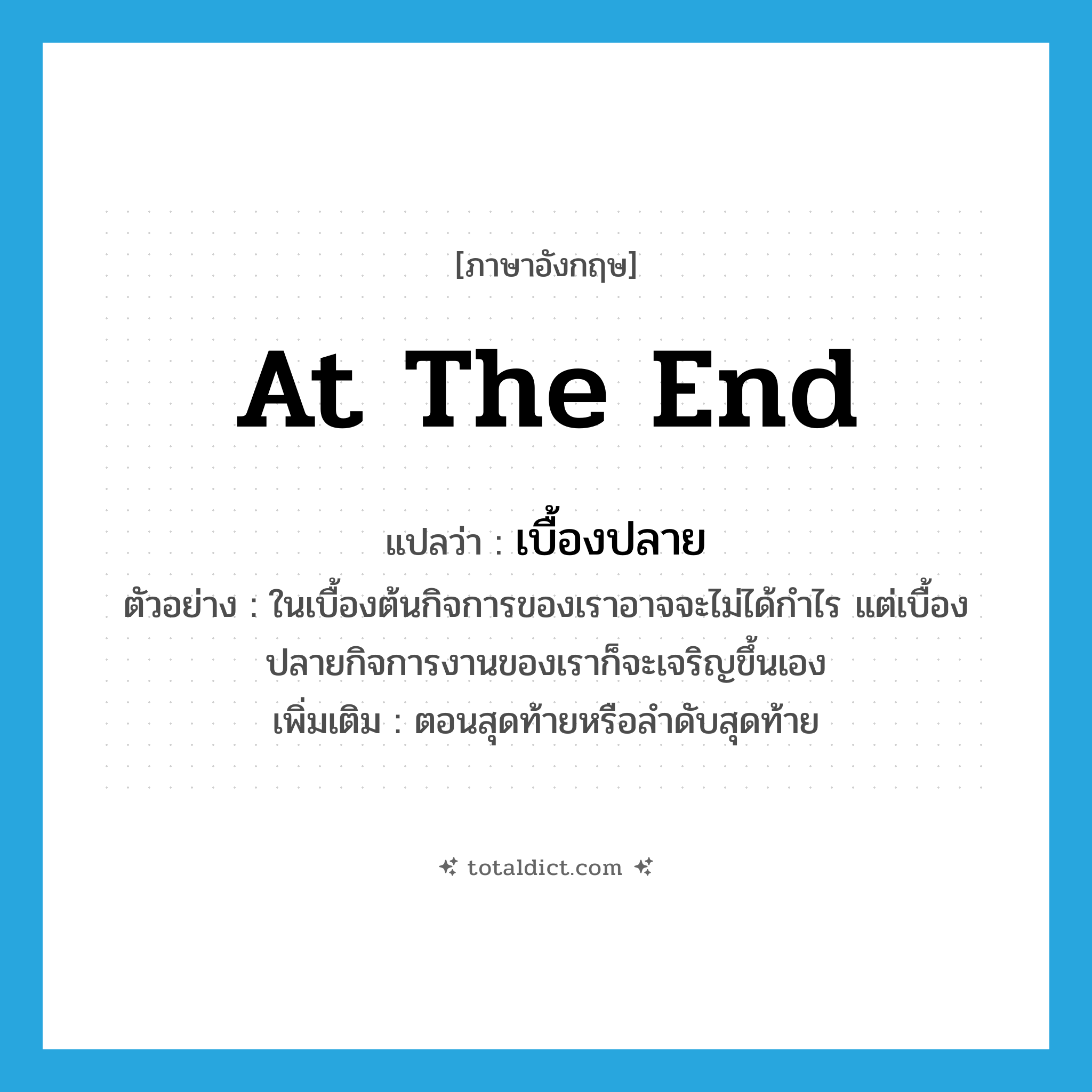at the end แปลว่า?, คำศัพท์ภาษาอังกฤษ at the end แปลว่า เบื้องปลาย ประเภท N ตัวอย่าง ในเบื้องต้นกิจการของเราอาจจะไม่ได้กำไร แต่เบื้องปลายกิจการงานของเราก็จะเจริญขึ้นเอง เพิ่มเติม ตอนสุดท้ายหรือลำดับสุดท้าย หมวด N