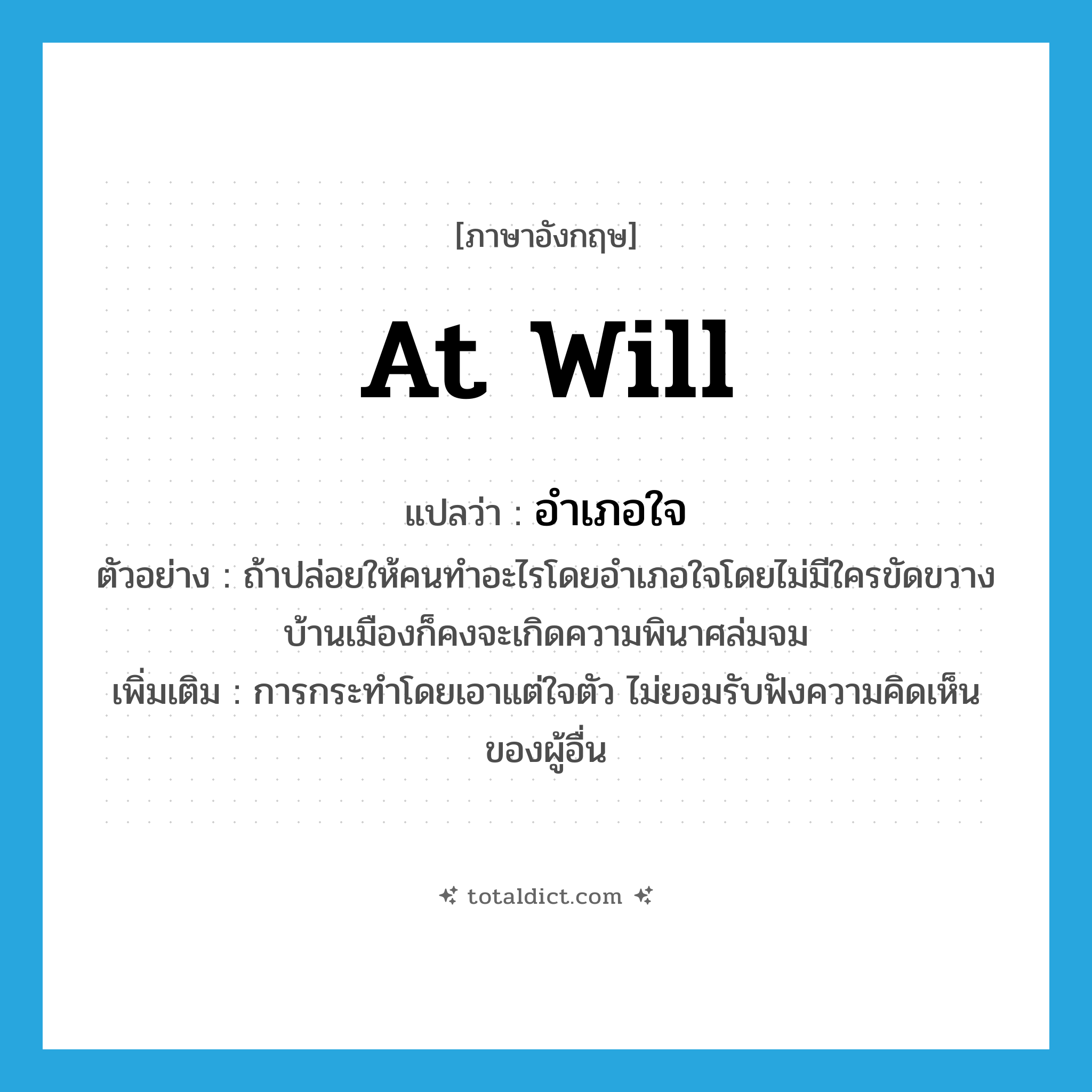at will แปลว่า?, คำศัพท์ภาษาอังกฤษ at will แปลว่า อำเภอใจ ประเภท ADV ตัวอย่าง ถ้าปล่อยให้คนทำอะไรโดยอำเภอใจโดยไม่มีใครขัดขวาง บ้านเมืองก็คงจะเกิดความพินาศล่มจม เพิ่มเติม การกระทำโดยเอาแต่ใจตัว ไม่ยอมรับฟังความคิดเห็นของผู้อื่น หมวด ADV