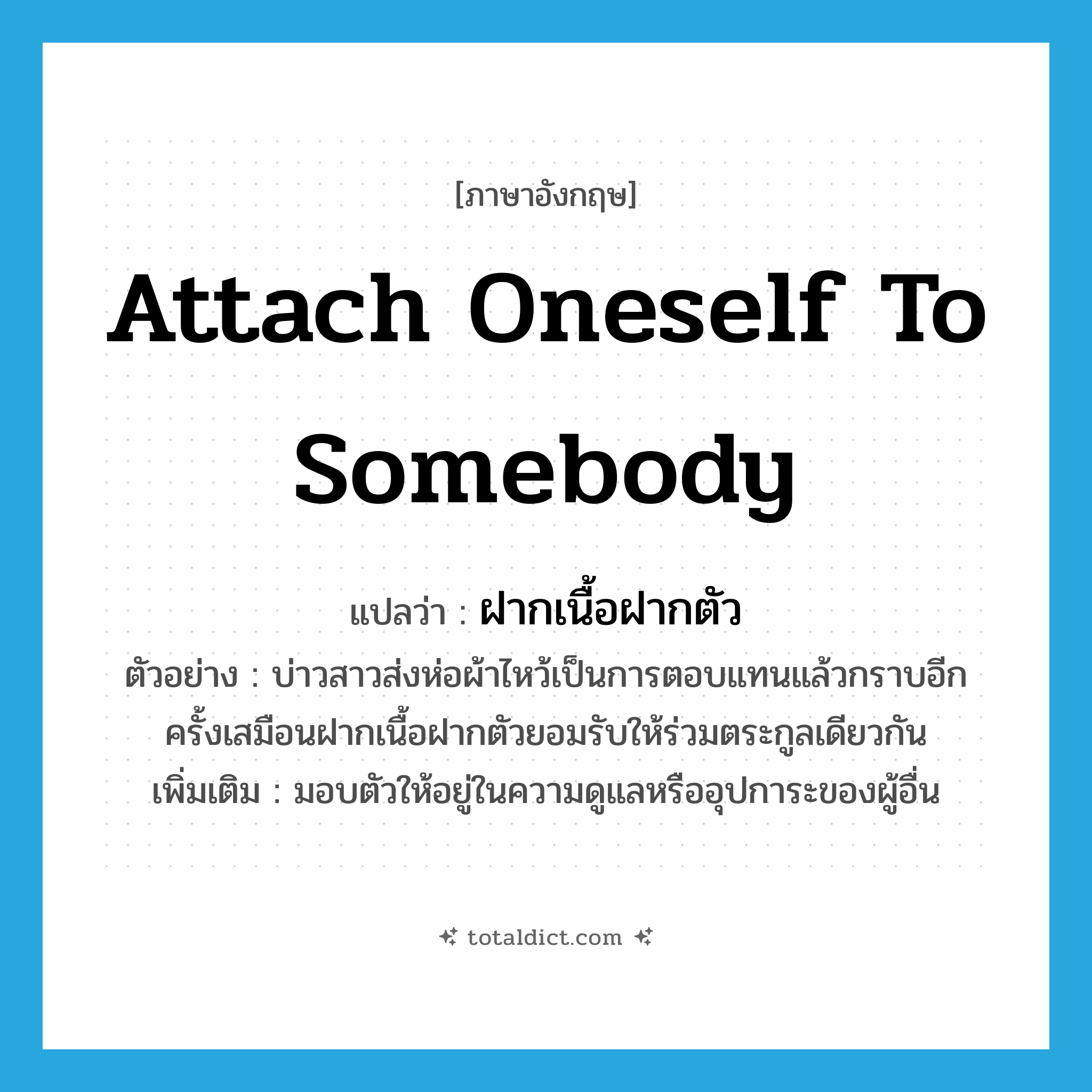 attach oneself to somebody แปลว่า?, คำศัพท์ภาษาอังกฤษ attach oneself to somebody แปลว่า ฝากเนื้อฝากตัว ประเภท V ตัวอย่าง บ่าวสาวส่งห่อผ้าไหว้เป็นการตอบแทนแล้วกราบอีกครั้งเสมือนฝากเนื้อฝากตัวยอมรับให้ร่วมตระกูลเดียวกัน เพิ่มเติม มอบตัวให้อยู่ในความดูแลหรืออุปการะของผู้อื่น หมวด V