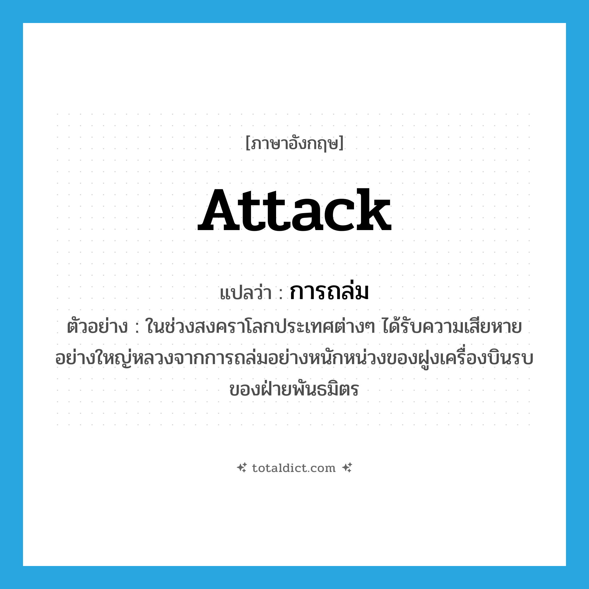 attack แปลว่า?, คำศัพท์ภาษาอังกฤษ attack แปลว่า การถล่ม ประเภท N ตัวอย่าง ในช่วงสงคราโลกประเทศต่างๆ ได้รับความเสียหายอย่างใหญ่หลวงจากการถล่มอย่างหนักหน่วงของฝูงเครื่องบินรบของฝ่ายพันธมิตร หมวด N