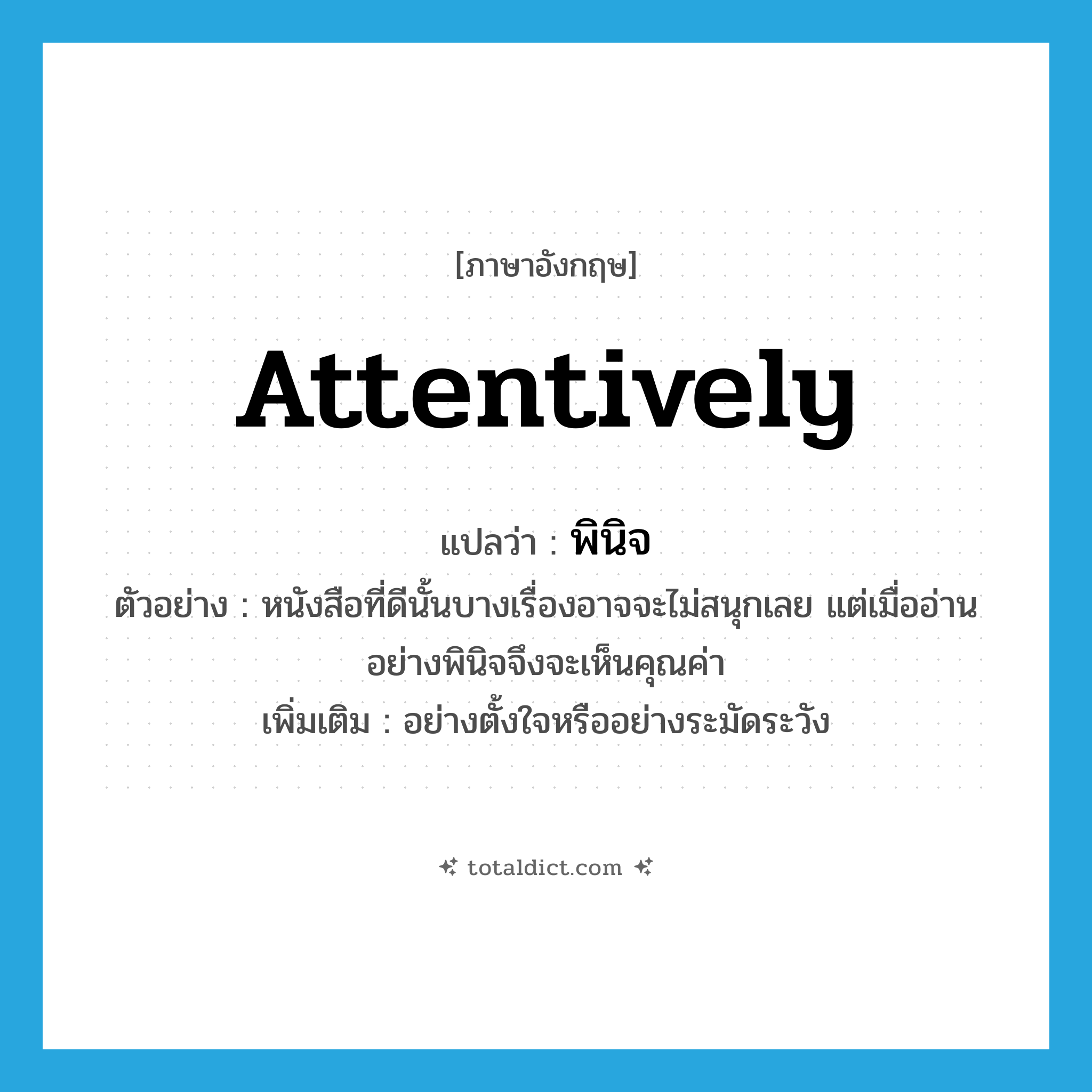 attentively แปลว่า?, คำศัพท์ภาษาอังกฤษ attentively แปลว่า พินิจ ประเภท ADV ตัวอย่าง หนังสือที่ดีนั้นบางเรื่องอาจจะไม่สนุกเลย แต่เมื่ออ่านอย่างพินิจจึงจะเห็นคุณค่า เพิ่มเติม อย่างตั้งใจหรืออย่างระมัดระวัง หมวด ADV