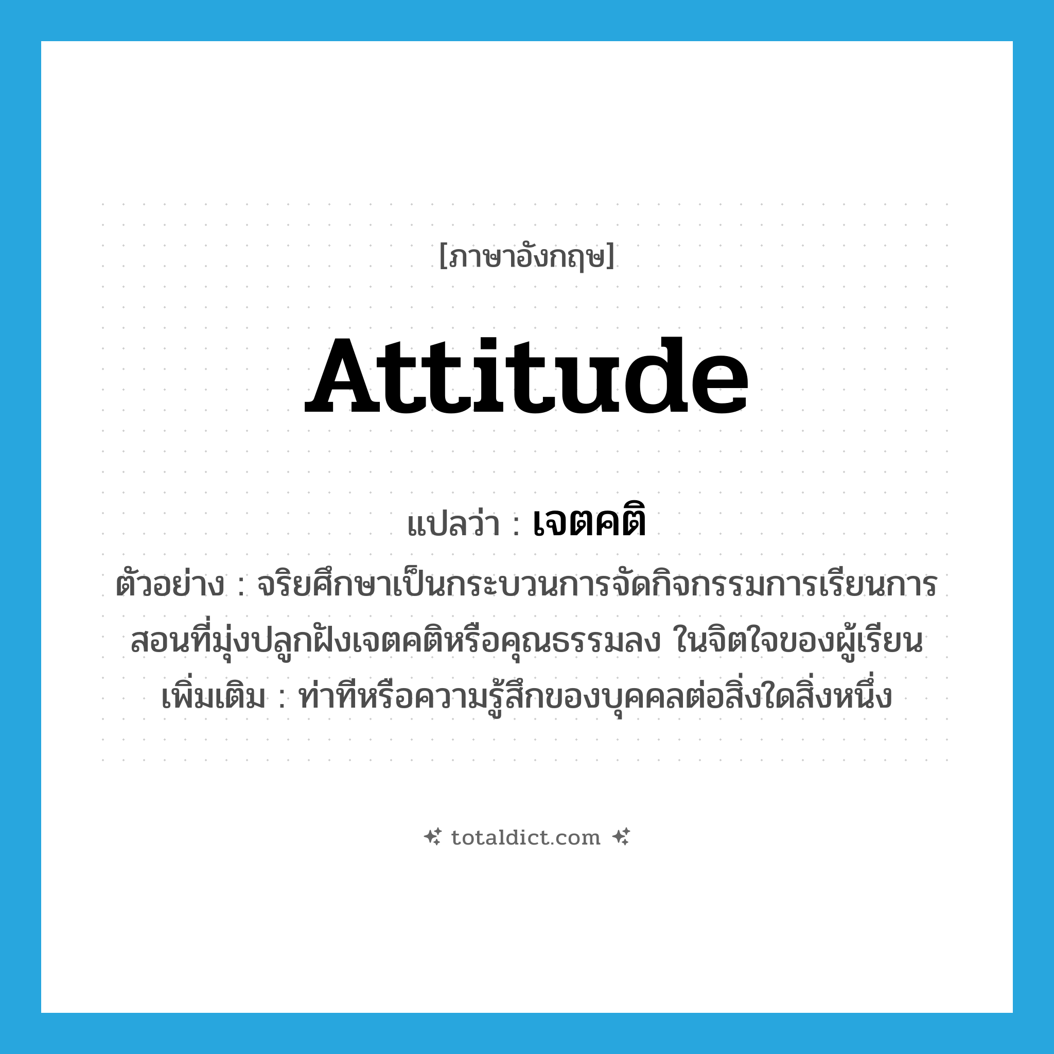 attitude แปลว่า?, คำศัพท์ภาษาอังกฤษ attitude แปลว่า เจตคติ ประเภท N ตัวอย่าง จริยศึกษาเป็นกระบวนการจัดกิจกรรมการเรียนการสอนที่มุ่งปลูกฝังเจตคติหรือคุณธรรมลง ในจิตใจของผู้เรียน เพิ่มเติม ท่าทีหรือความรู้สึกของบุคคลต่อสิ่งใดสิ่งหนึ่ง หมวด N