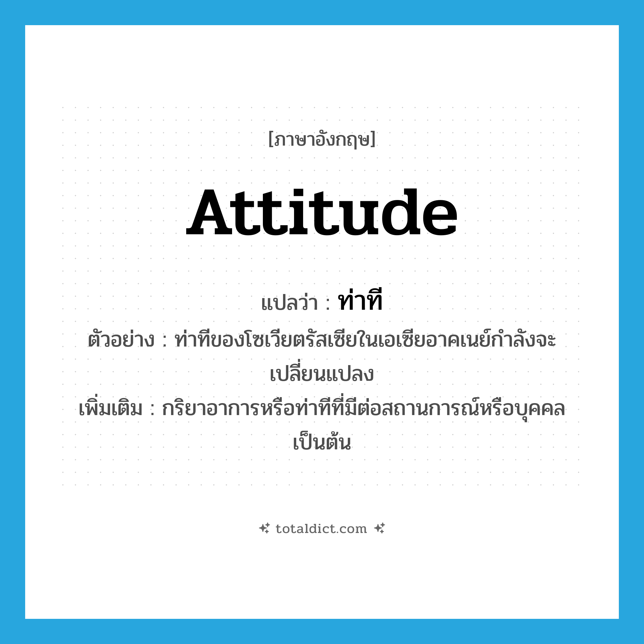 attitude แปลว่า?, คำศัพท์ภาษาอังกฤษ attitude แปลว่า ท่าที ประเภท N ตัวอย่าง ท่าทีของโซเวียตรัสเซียในเอเซียอาคเนย์กำลังจะเปลี่ยนแปลง เพิ่มเติม กริยาอาการหรือท่าทีที่มีต่อสถานการณ์หรือบุคคลเป็นต้น หมวด N