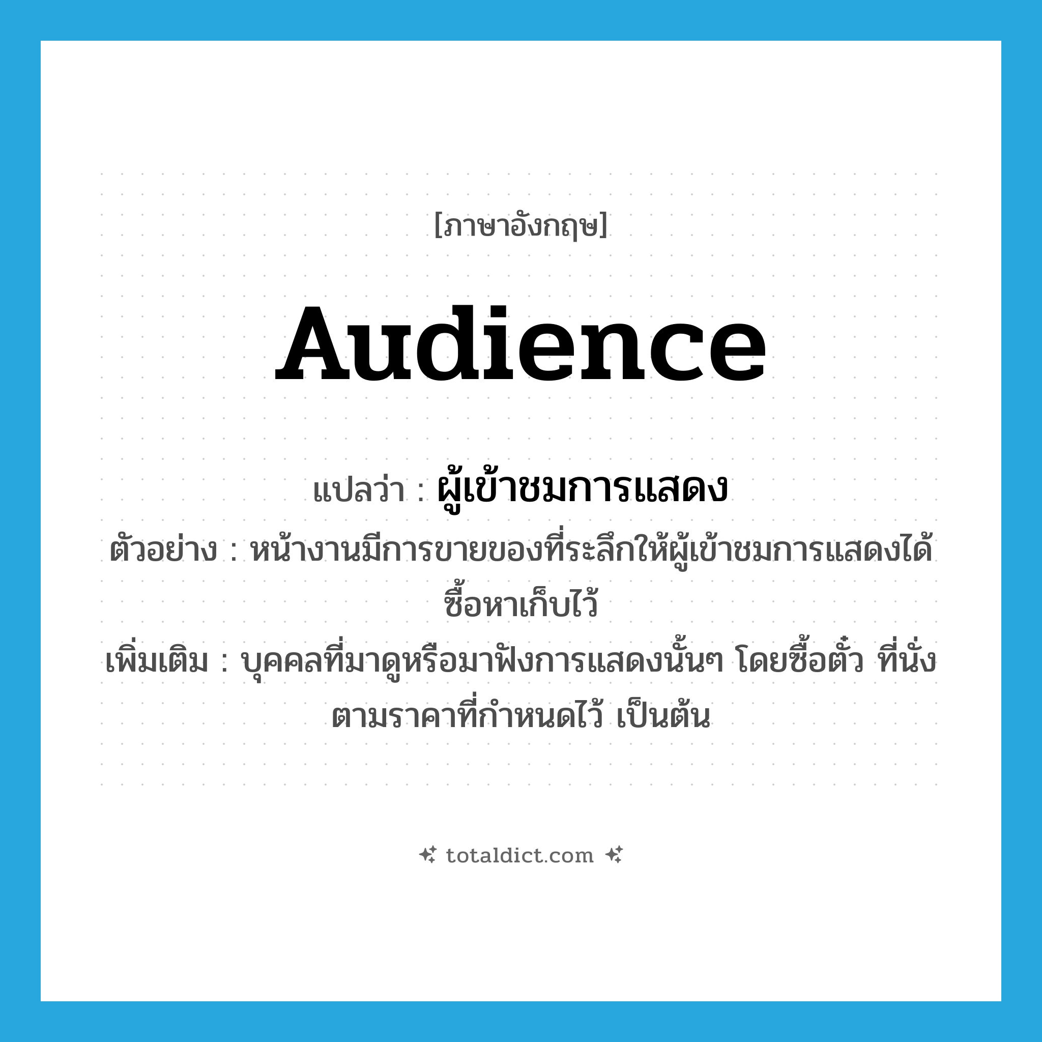 audience แปลว่า?, คำศัพท์ภาษาอังกฤษ audience แปลว่า ผู้เข้าชมการแสดง ประเภท N ตัวอย่าง หน้างานมีการขายของที่ระลึกให้ผู้เข้าชมการแสดงได้ซื้อหาเก็บไว้ เพิ่มเติม บุคคลที่มาดูหรือมาฟังการแสดงนั้นๆ โดยซื้อตั๋ว ที่นั่งตามราคาที่กำหนดไว้ เป็นต้น หมวด N