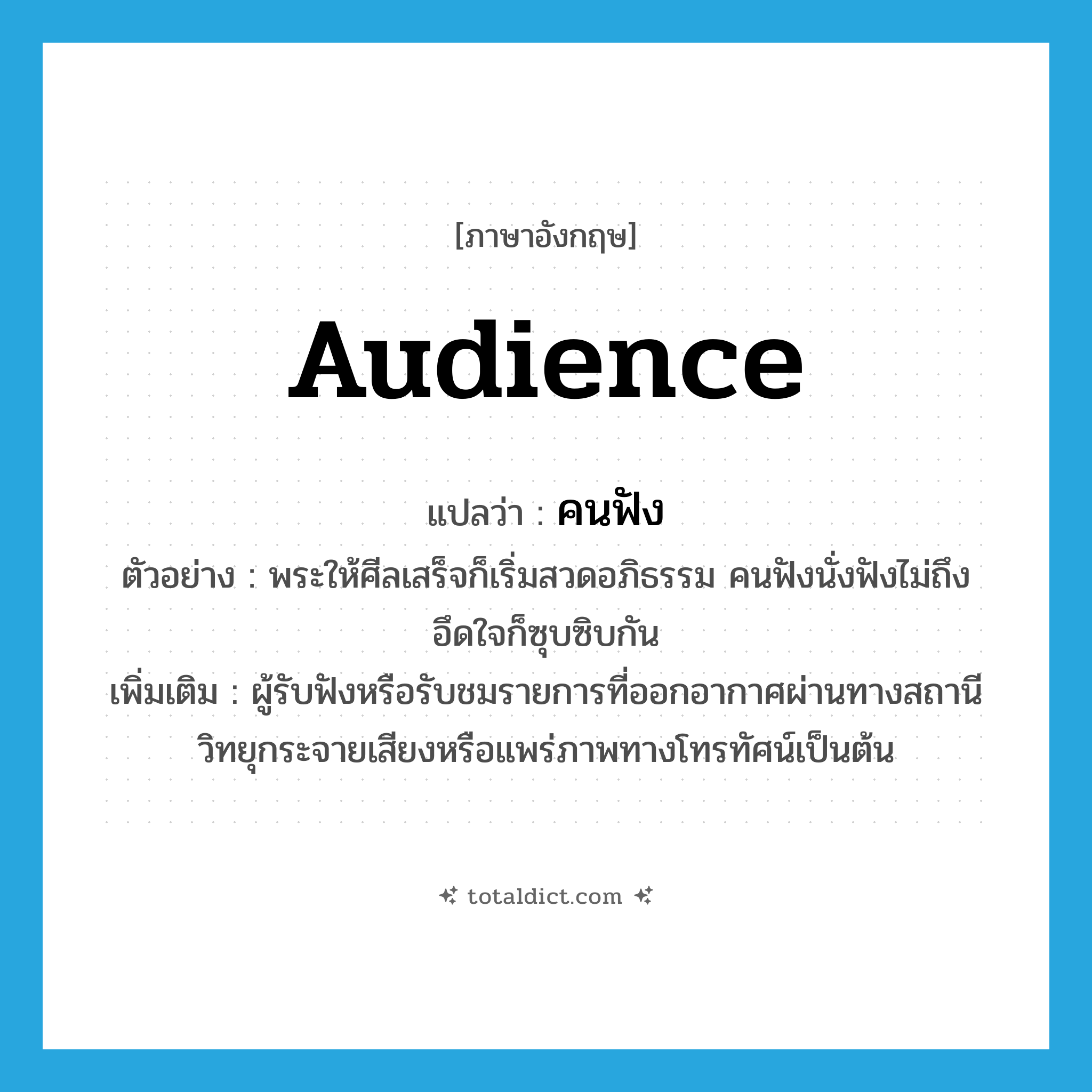 audience แปลว่า?, คำศัพท์ภาษาอังกฤษ audience แปลว่า คนฟัง ประเภท N ตัวอย่าง พระให้ศีลเสร็จก็เริ่มสวดอภิธรรม คนฟังนั่งฟังไม่ถึงอึดใจก็ซุบซิบกัน เพิ่มเติม ผู้รับฟังหรือรับชมรายการที่ออกอากาศผ่านทางสถานีวิทยุกระจายเสียงหรือแพร่ภาพทางโทรทัศน์เป็นต้น หมวด N