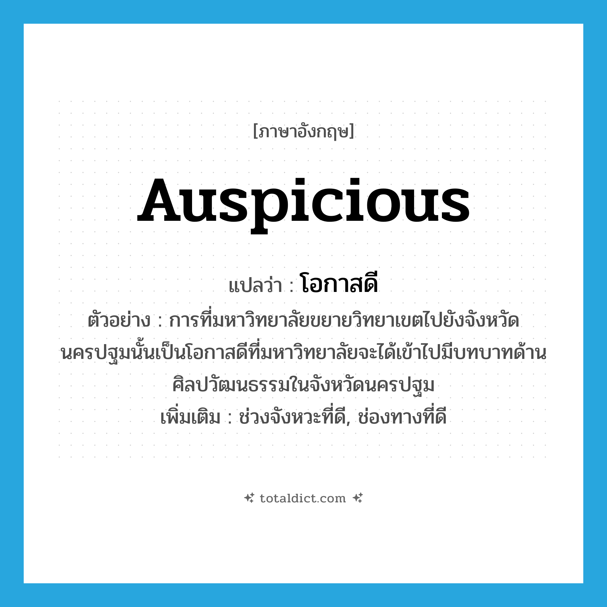 auspicious แปลว่า?, คำศัพท์ภาษาอังกฤษ auspicious แปลว่า โอกาสดี ประเภท N ตัวอย่าง การที่มหาวิทยาลัยขยายวิทยาเขตไปยังจังหวัดนครปฐมนั้นเป็นโอกาสดีที่มหาวิทยาลัยจะได้เข้าไปมีบทบาทด้านศิลปวัฒนธรรมในจังหวัดนครปฐม เพิ่มเติม ช่วงจังหวะที่ดี, ช่องทางที่ดี หมวด N