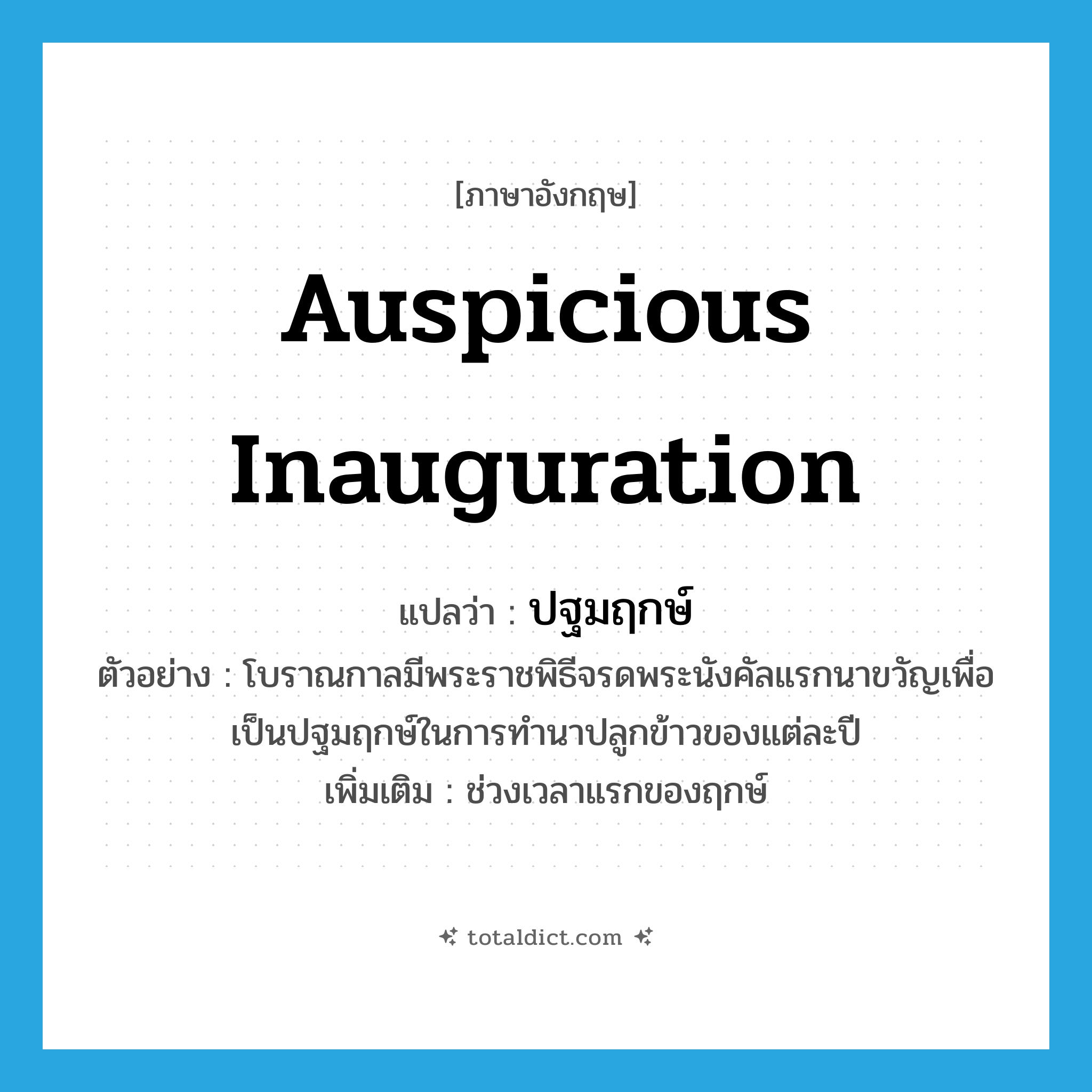 auspicious inauguration แปลว่า?, คำศัพท์ภาษาอังกฤษ auspicious inauguration แปลว่า ปฐมฤกษ์ ประเภท N ตัวอย่าง โบราณกาลมีพระราชพิธีจรดพระนังคัลแรกนาขวัญเพื่อเป็นปฐมฤกษ์ในการทำนาปลูกข้าวของแต่ละปี เพิ่มเติม ช่วงเวลาแรกของฤกษ์ หมวด N