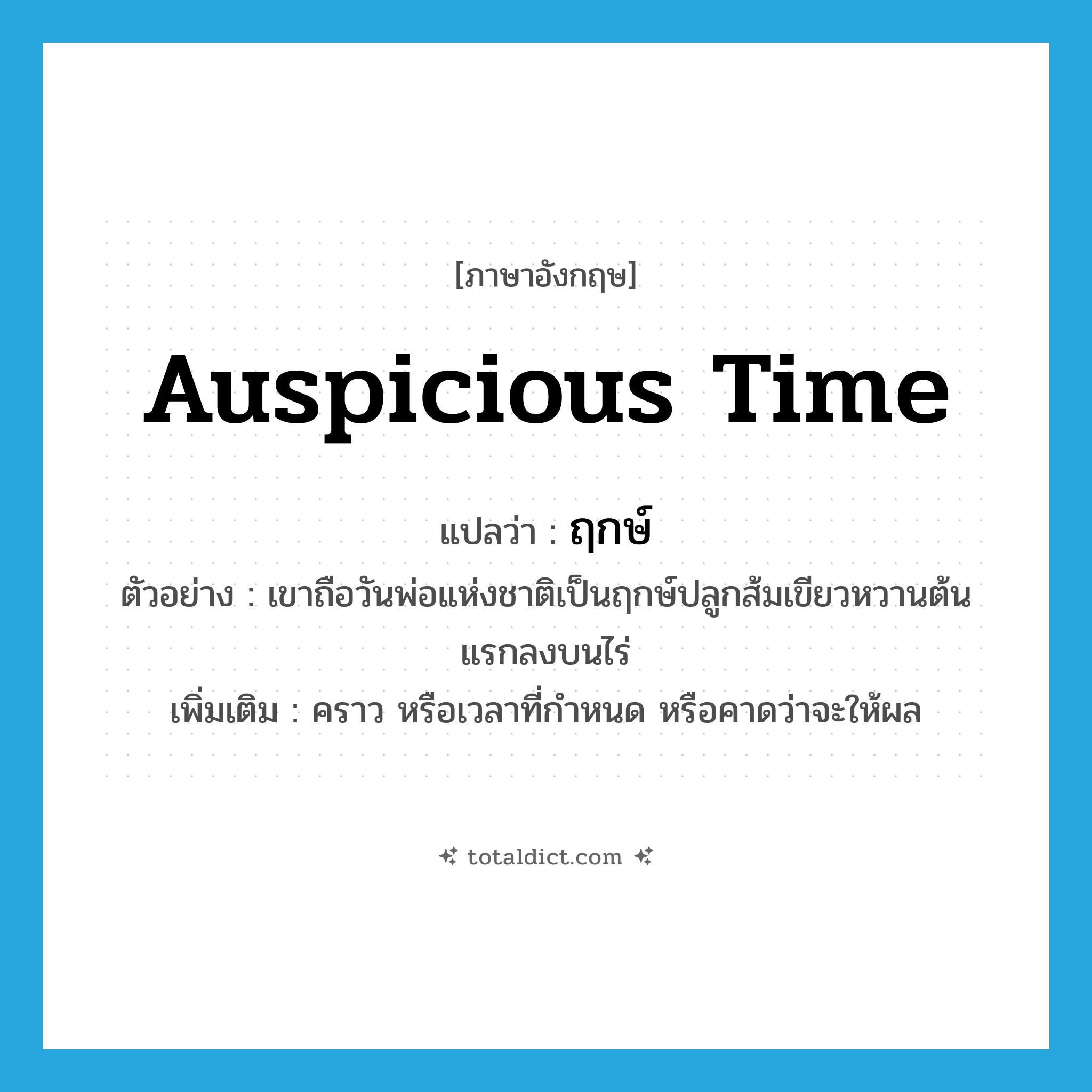auspicious time แปลว่า?, คำศัพท์ภาษาอังกฤษ auspicious time แปลว่า ฤกษ์ ประเภท N ตัวอย่าง เขาถือวันพ่อแห่งชาติเป็นฤกษ์ปลูกส้มเขียวหวานต้นแรกลงบนไร่ เพิ่มเติม คราว หรือเวลาที่กำหนด หรือคาดว่าจะให้ผล หมวด N