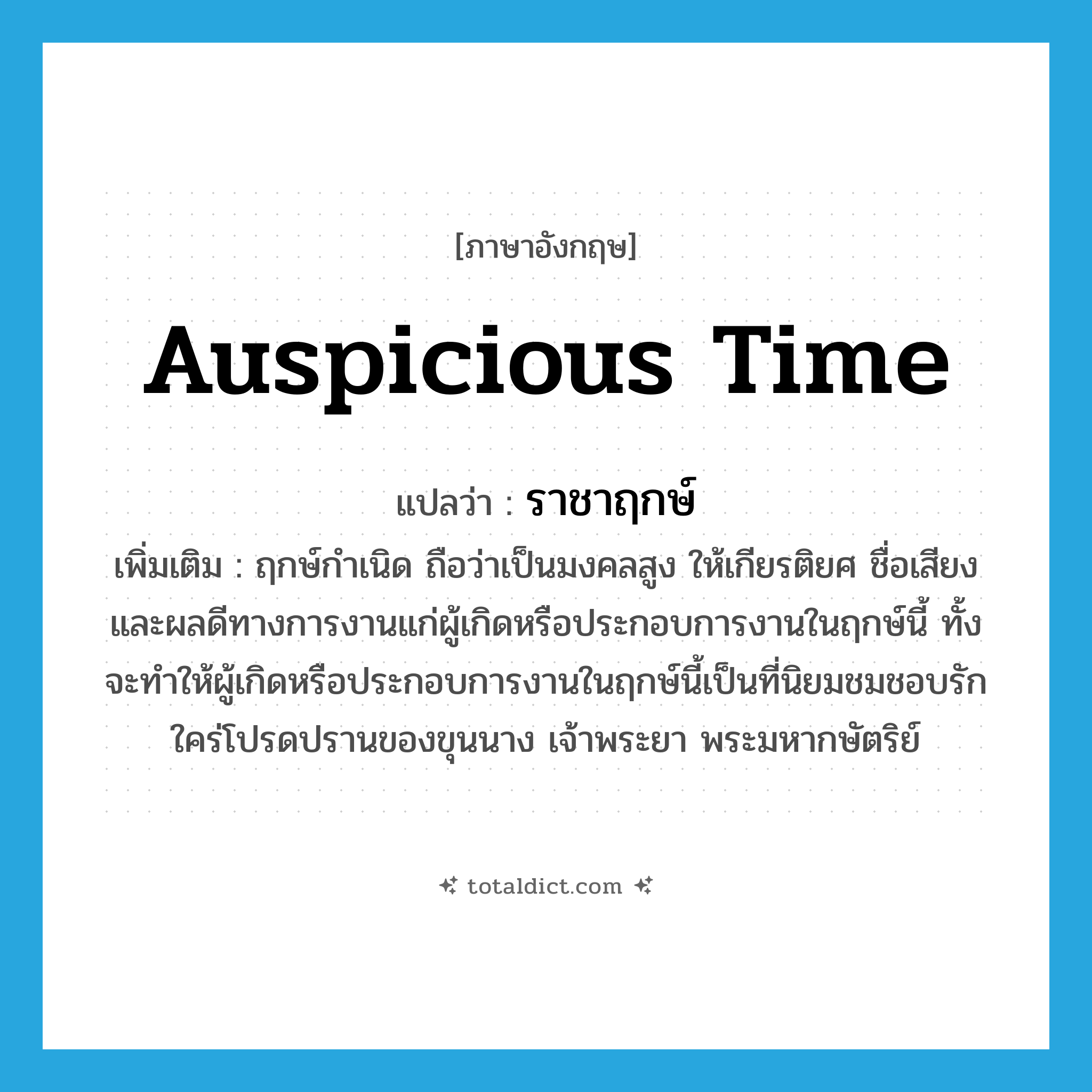 auspicious time แปลว่า?, คำศัพท์ภาษาอังกฤษ auspicious time แปลว่า ราชาฤกษ์ ประเภท N เพิ่มเติม ฤกษ์กำเนิด ถือว่าเป็นมงคลสูง ให้เกียรติยศ ชื่อเสียง และผลดีทางการงานแก่ผู้เกิดหรือประกอบการงานในฤกษ์นี้ ทั้งจะทำให้ผู้เกิดหรือประกอบการงานในฤกษ์นี้เป็นที่นิยมชมชอบรักใคร่โปรดปรานของขุนนาง เจ้าพระยา พระมหากษัตริย์ หมวด N