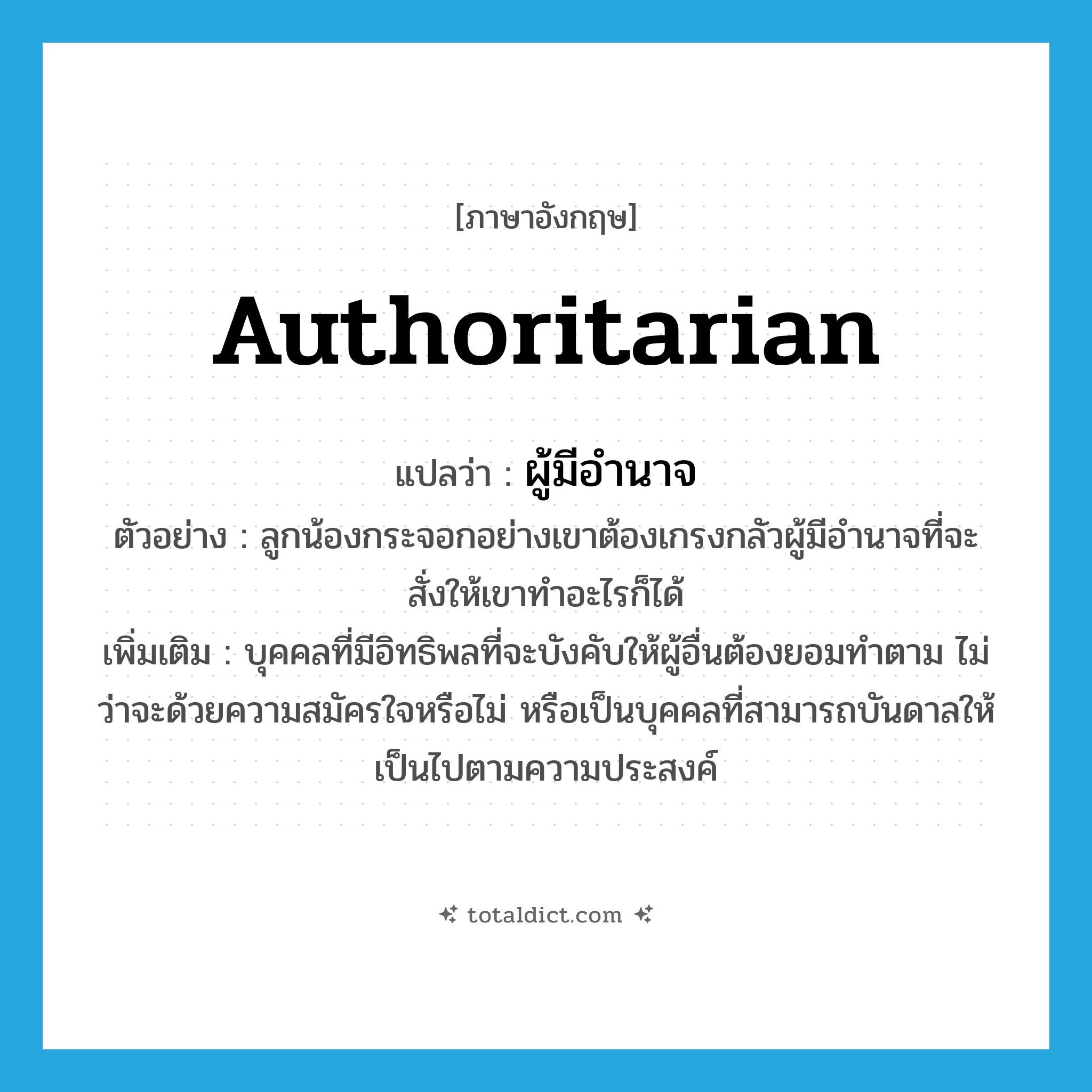 authoritarian แปลว่า?, คำศัพท์ภาษาอังกฤษ authoritarian แปลว่า ผู้มีอำนาจ ประเภท N ตัวอย่าง ลูกน้องกระจอกอย่างเขาต้องเกรงกลัวผู้มีอำนาจที่จะสั่งให้เขาทำอะไรก็ได้ เพิ่มเติม บุคคลที่มีอิทธิพลที่จะบังคับให้ผู้อื่นต้องยอมทำตาม ไม่ว่าจะด้วยความสมัครใจหรือไม่ หรือเป็นบุคคลที่สามารถบันดาลให้เป็นไปตามความประสงค์ หมวด N