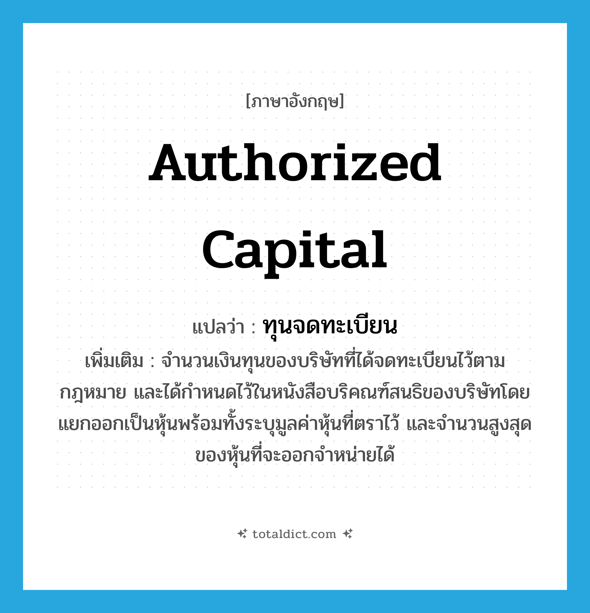 authorized capital แปลว่า?, คำศัพท์ภาษาอังกฤษ authorized capital แปลว่า ทุนจดทะเบียน ประเภท N เพิ่มเติม จำนวนเงินทุนของบริษัทที่ได้จดทะเบียนไว้ตามกฎหมาย และได้กำหนดไว้ในหนังสือบริคณฑ์สนธิของบริษัทโดยแยกออกเป็นหุ้นพร้อมทั้งระบุมูลค่าหุ้นที่ตราไว้ และจำนวนสูงสุดของหุ้นที่จะออกจำหน่ายได้ หมวด N