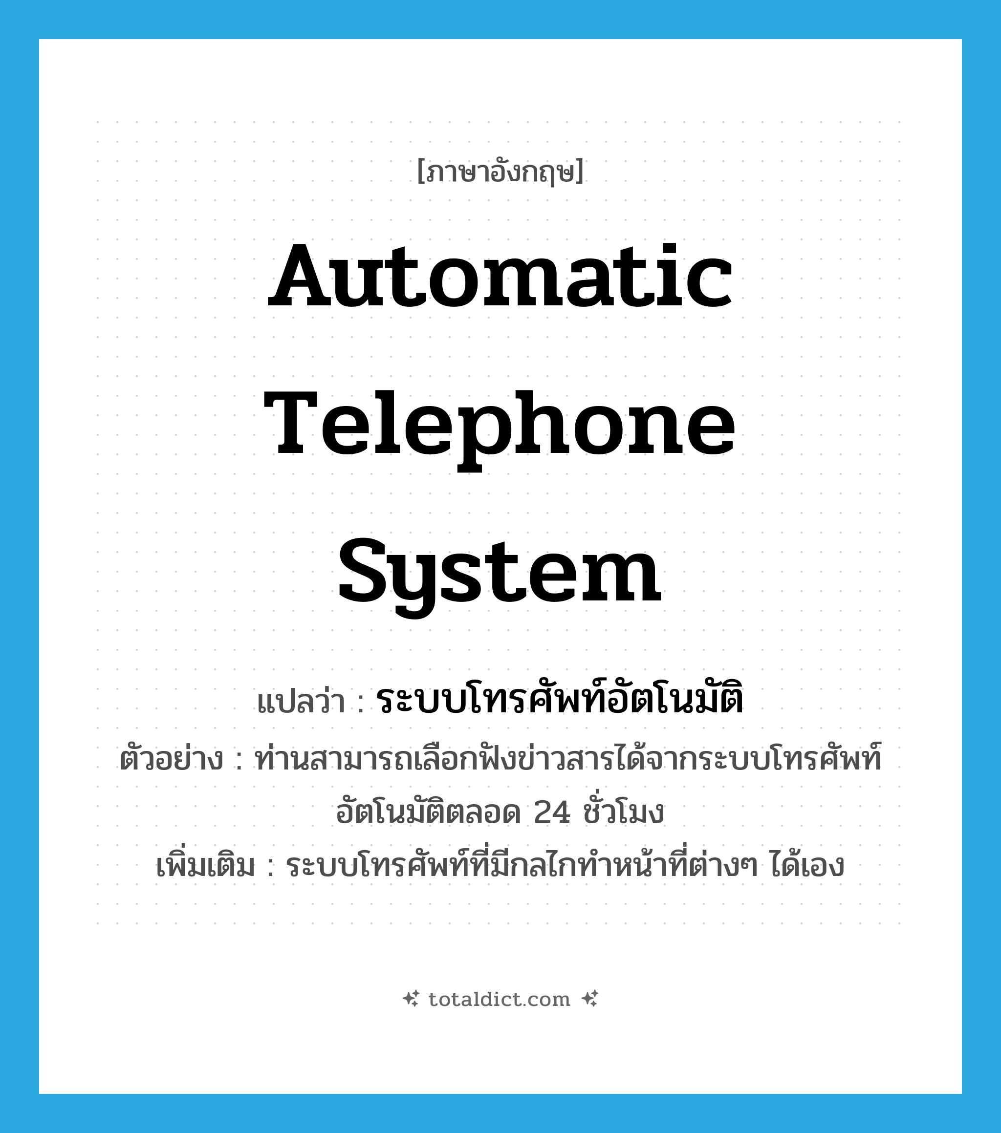 automatic telephone system แปลว่า?, คำศัพท์ภาษาอังกฤษ automatic telephone system แปลว่า ระบบโทรศัพท์อัตโนมัติ ประเภท N ตัวอย่าง ท่านสามารถเลือกฟังข่าวสารได้จากระบบโทรศัพท์อัตโนมัติตลอด 24 ชั่วโมง เพิ่มเติม ระบบโทรศัพท์ที่มีกลไกทำหน้าที่ต่างๆ ได้เอง หมวด N