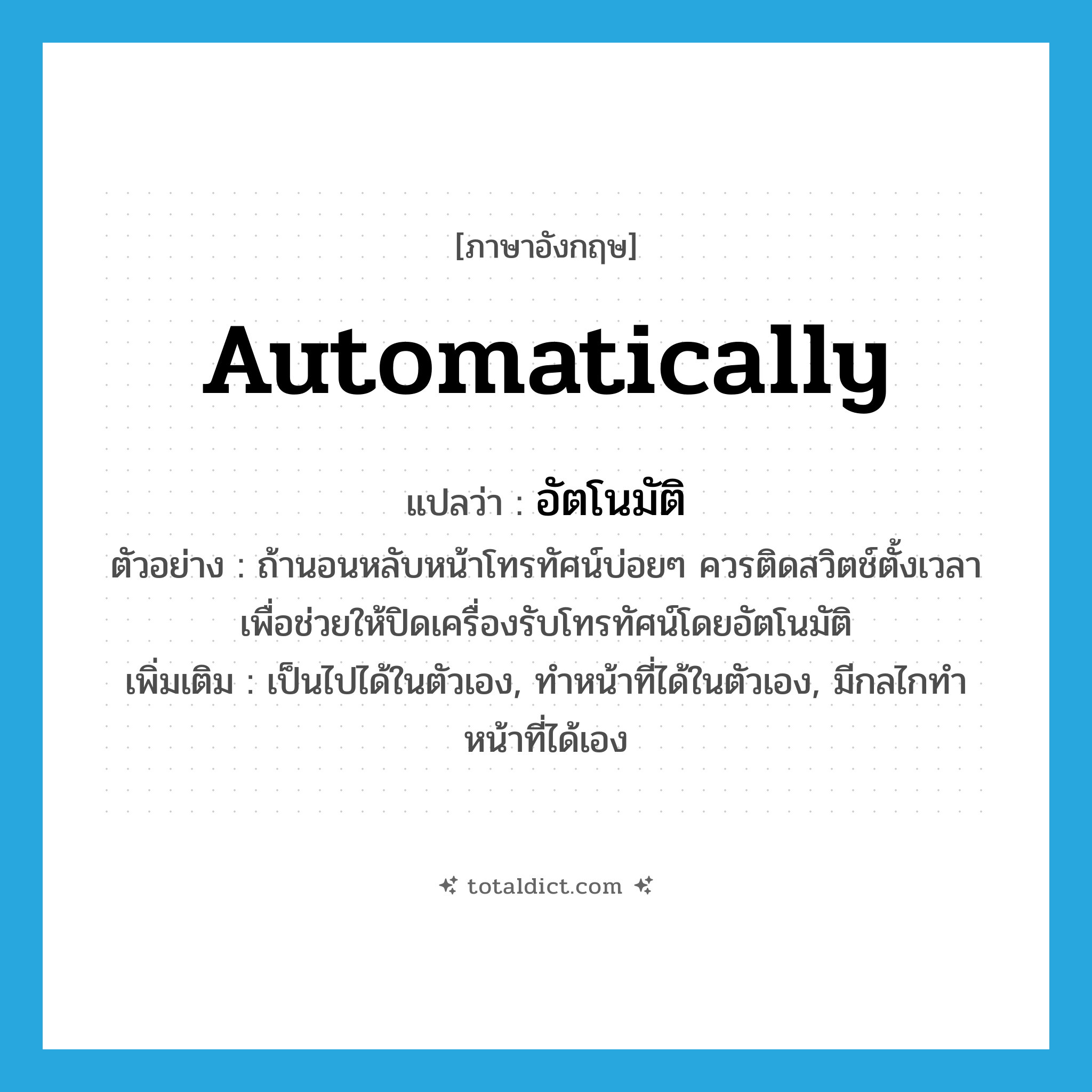 automatically แปลว่า?, คำศัพท์ภาษาอังกฤษ automatically แปลว่า อัตโนมัติ ประเภท ADV ตัวอย่าง ถ้านอนหลับหน้าโทรทัศน์บ่อยๆ ควรติดสวิตช์ตั้งเวลา เพื่อช่วยให้ปิดเครื่องรับโทรทัศน์โดยอัตโนมัติ เพิ่มเติม เป็นไปได้ในตัวเอง, ทำหน้าที่ได้ในตัวเอง, มีกลไกทำหน้าที่ได้เอง หมวด ADV