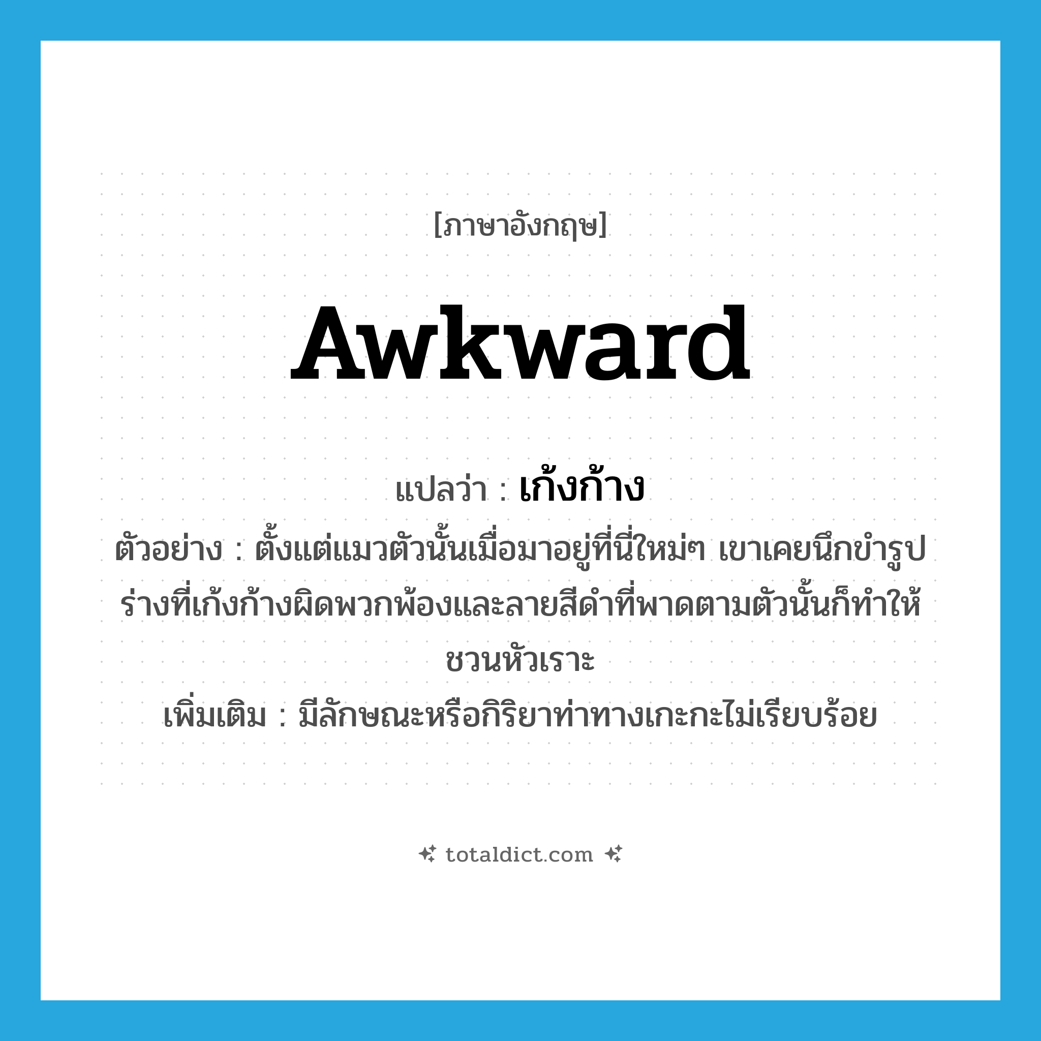 awkward แปลว่า?, คำศัพท์ภาษาอังกฤษ awkward แปลว่า เก้งก้าง ประเภท ADJ ตัวอย่าง ตั้งแต่แมวตัวนั้นเมื่อมาอยู่ที่นี่ใหม่ๆ เขาเคยนึกขำรูปร่างที่เก้งก้างผิดพวกพ้องและลายสีดำที่พาดตามตัวนั้นก็ทำให้ชวนหัวเราะ เพิ่มเติม มีลักษณะหรือกิริยาท่าทางเกะกะไม่เรียบร้อย หมวด ADJ