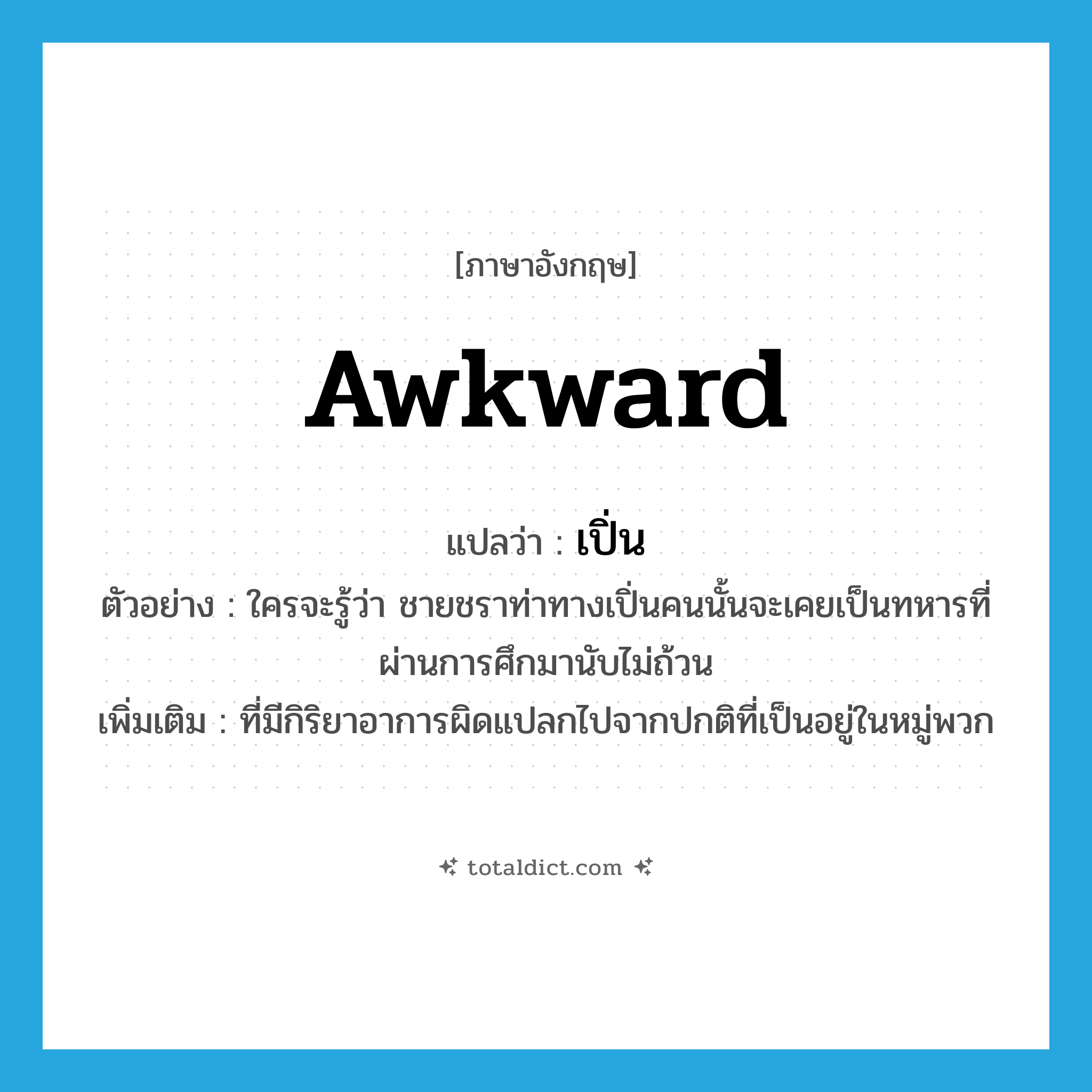 awkward แปลว่า?, คำศัพท์ภาษาอังกฤษ awkward แปลว่า เปิ่น ประเภท ADJ ตัวอย่าง ใครจะรู้ว่า ชายชราท่าทางเปิ่นคนนั้นจะเคยเป็นทหารที่ผ่านการศึกมานับไม่ถ้วน เพิ่มเติม ที่มีกิริยาอาการผิดแปลกไปจากปกติที่เป็นอยู่ในหมู่พวก หมวด ADJ