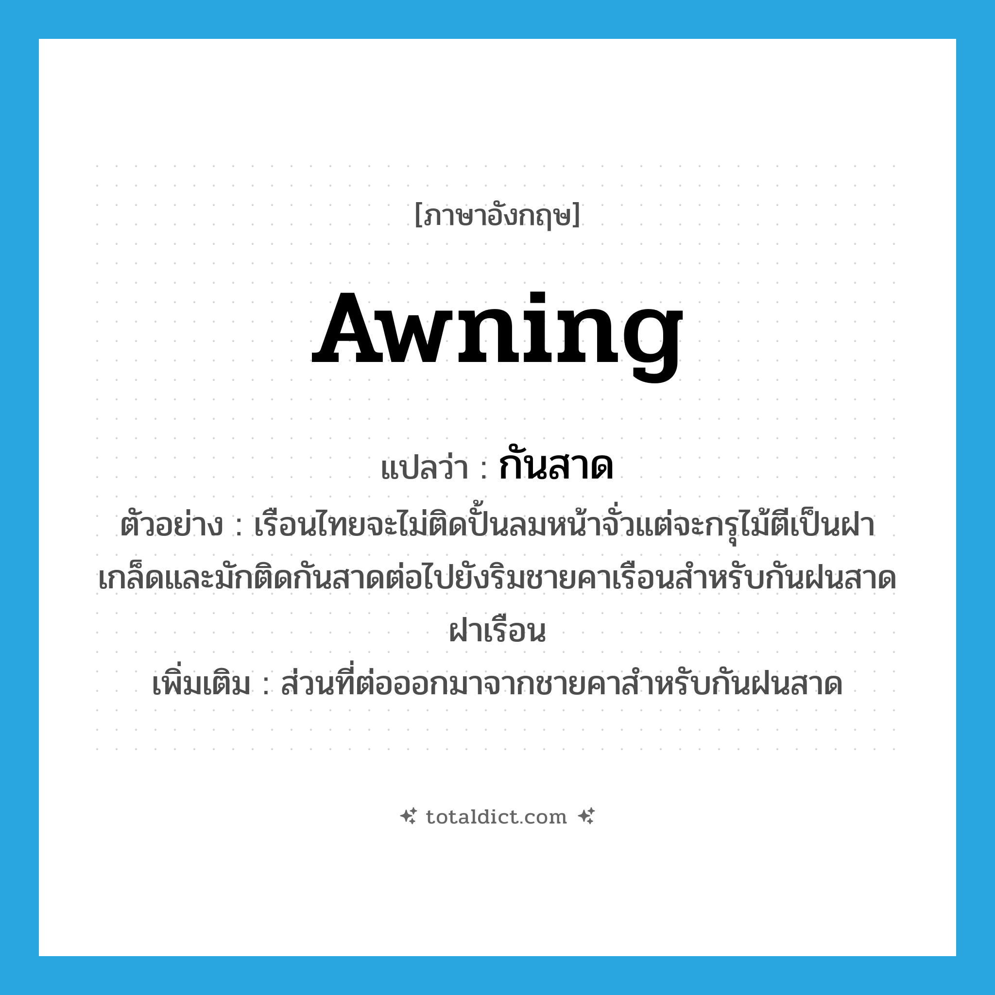 awning แปลว่า?, คำศัพท์ภาษาอังกฤษ awning แปลว่า กันสาด ประเภท N ตัวอย่าง เรือนไทยจะไม่ติดปั้นลมหน้าจั่วแต่จะกรุไม้ตีเป็นฝาเกล็ดและมักติดกันสาดต่อไปยังริมชายคาเรือนสำหรับกันฝนสาดฝาเรือน เพิ่มเติม ส่วนที่ต่อออกมาจากชายคาสำหรับกันฝนสาด หมวด N