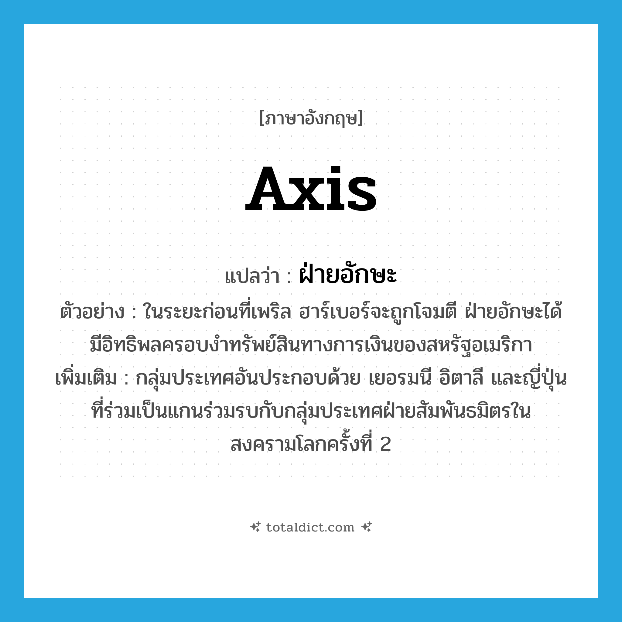 axis แปลว่า?, คำศัพท์ภาษาอังกฤษ axis แปลว่า ฝ่ายอักษะ ประเภท N ตัวอย่าง ในระยะก่อนที่เพริล ฮาร์เบอร์จะถูกโจมตี ฝ่ายอักษะได้มีอิทธิพลครอบงำทรัพย์สินทางการเงินของสหรัฐอเมริกา เพิ่มเติม กลุ่มประเทศอันประกอบด้วย เยอรมนี อิตาลี และญี่ปุ่นที่ร่วมเป็นแกนร่วมรบกับกลุ่มประเทศฝ่ายสัมพันธมิตรในสงครามโลกครั้งที่ 2 หมวด N