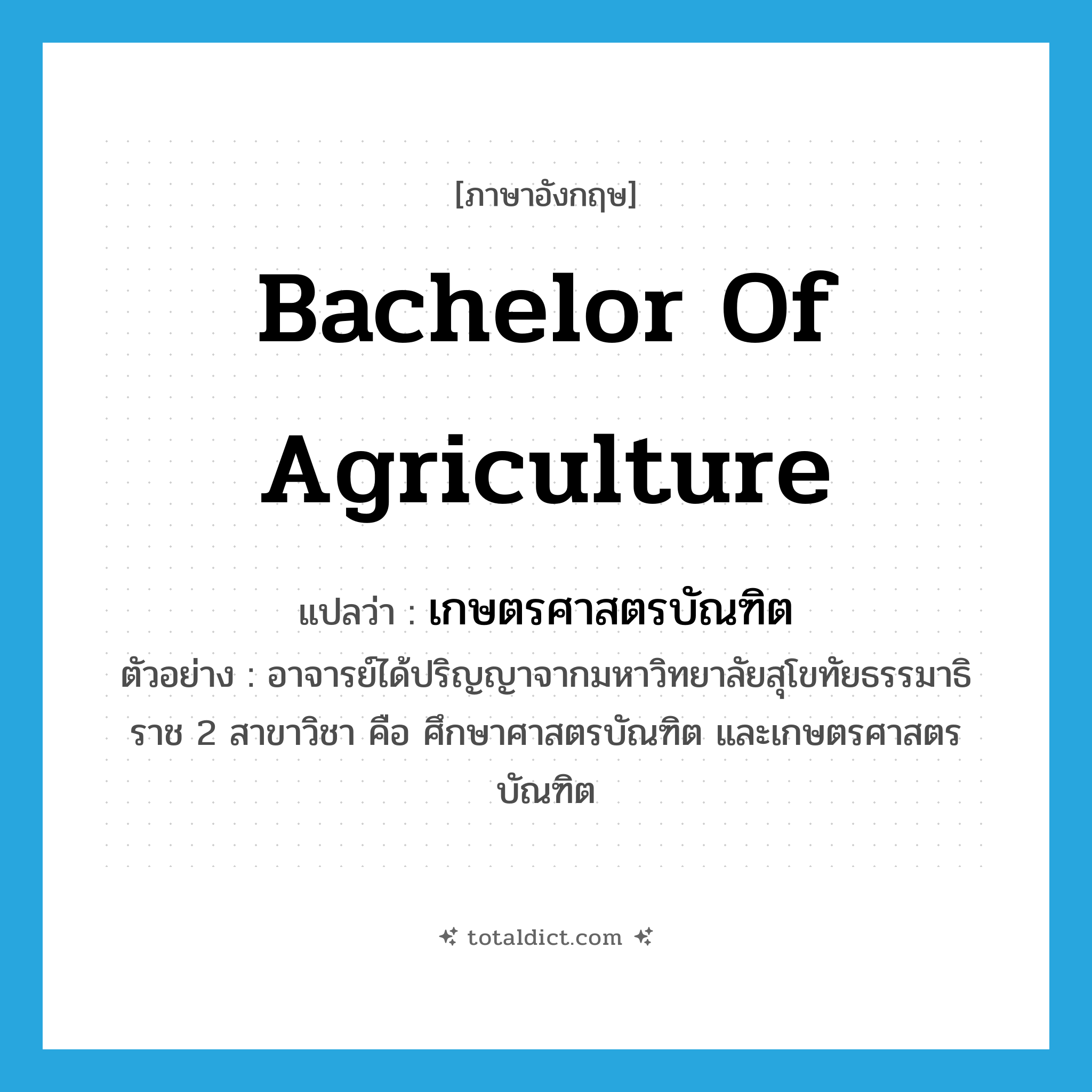 Bachelor of Agriculture แปลว่า?, คำศัพท์ภาษาอังกฤษ Bachelor of Agriculture แปลว่า เกษตรศาสตรบัณฑิต ประเภท N ตัวอย่าง อาจารย์ได้ปริญญาจากมหาวิทยาลัยสุโขทัยธรรมาธิราช 2 สาขาวิชา คือ ศึกษาศาสตรบัณฑิต และเกษตรศาสตรบัณฑิต หมวด N