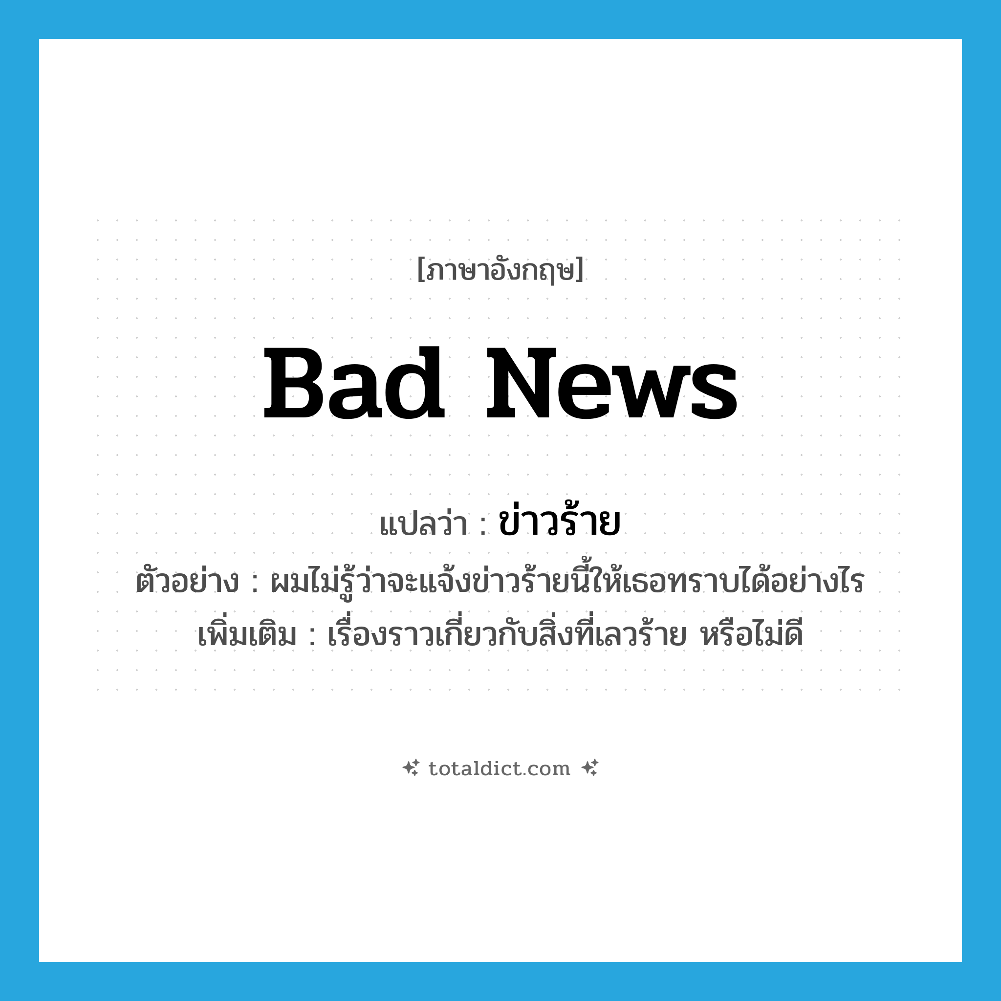 bad news แปลว่า?, คำศัพท์ภาษาอังกฤษ bad news แปลว่า ข่าวร้าย ประเภท N ตัวอย่าง ผมไม่รู้ว่าจะแจ้งข่าวร้ายนี้ให้เธอทราบได้อย่างไร เพิ่มเติม เรื่องราวเกี่ยวกับสิ่งที่เลวร้าย หรือไม่ดี หมวด N