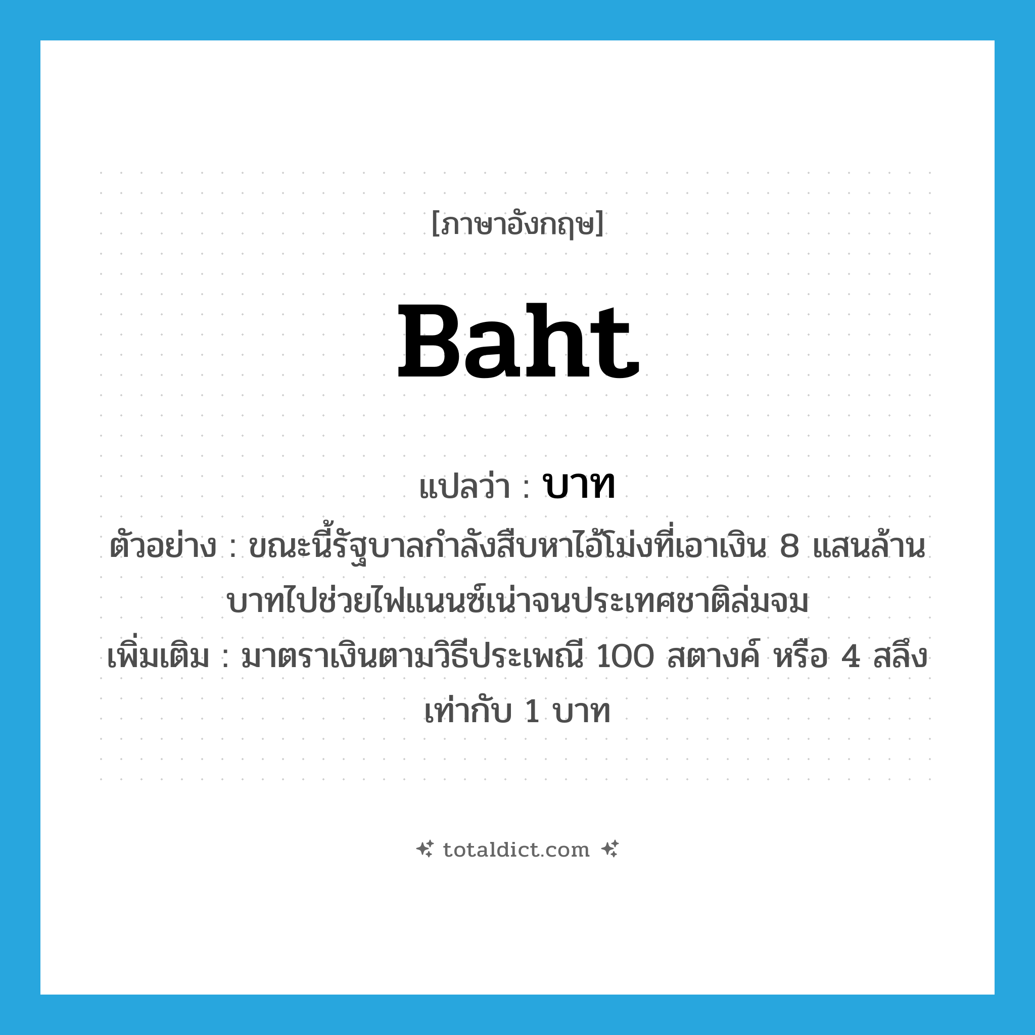 บาท ภาษาอังกฤษ?, คำศัพท์ภาษาอังกฤษ บาท แปลว่า baht ประเภท N ตัวอย่าง ขณะนี้รัฐบาลกำลังสืบหาไอ้โม่งที่เอาเงิน 8 แสนล้านบาทไปช่วยไฟแนนซ์เน่าจนประเทศชาติล่มจม เพิ่มเติม มาตราเงินตามวิธีประเพณี 100 สตางค์ หรือ 4 สลึง เท่ากับ 1 บาท หมวด N