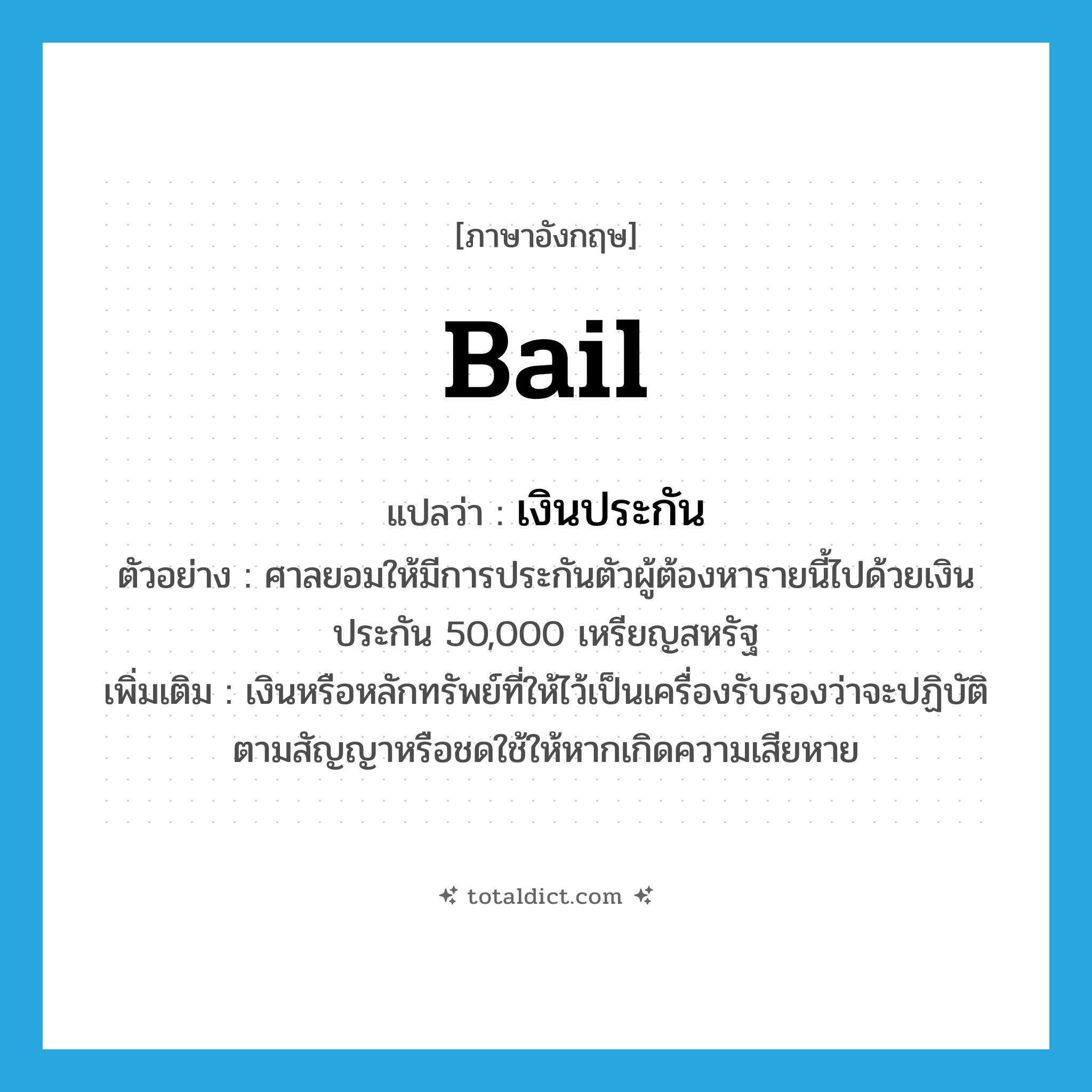 bail แปลว่า?, คำศัพท์ภาษาอังกฤษ bail แปลว่า เงินประกัน ประเภท N ตัวอย่าง ศาลยอมให้มีการประกันตัวผู้ต้องหารายนี้ไปด้วยเงินประกัน 50,000 เหรียญสหรัฐ เพิ่มเติม เงินหรือหลักทรัพย์ที่ให้ไว้เป็นเครื่องรับรองว่าจะปฏิบัติตามสัญญาหรือชดใช้ให้หากเกิดความเสียหาย หมวด N
