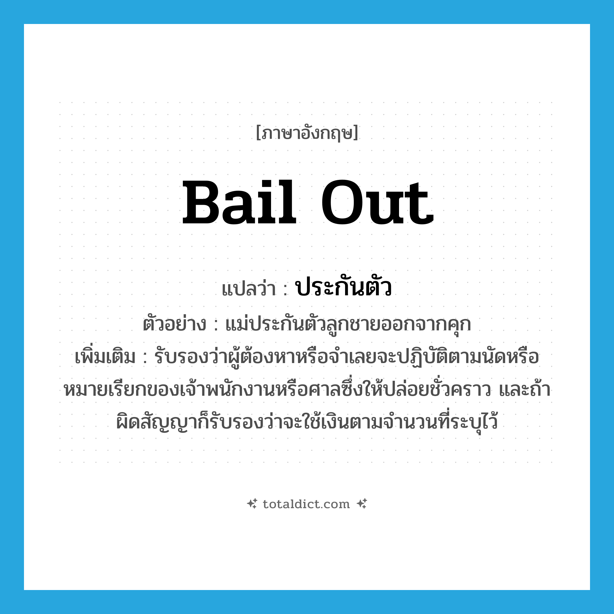 bail out แปลว่า?, คำศัพท์ภาษาอังกฤษ bail out แปลว่า ประกันตัว ประเภท V ตัวอย่าง แม่ประกันตัวลูกชายออกจากคุก เพิ่มเติม รับรองว่าผู้ต้องหาหรือจำเลยจะปฏิบัติตามนัดหรือหมายเรียกของเจ้าพนักงานหรือศาลซึ่งให้ปล่อยชั่วคราว และถ้าผิดสัญญาก็รับรองว่าจะใช้เงินตามจำนวนที่ระบุไว้ หมวด V