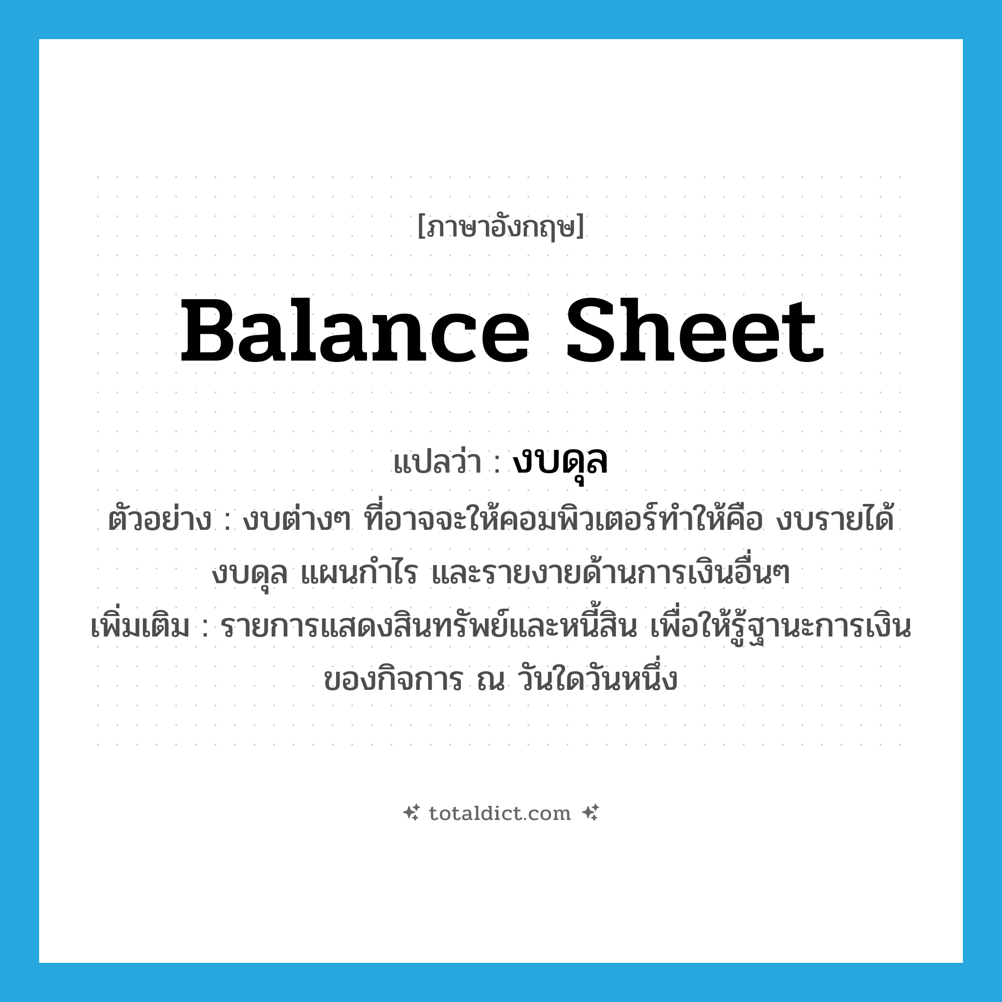 งบดุล ภาษาอังกฤษ?, คำศัพท์ภาษาอังกฤษ งบดุล แปลว่า balance sheet ประเภท N ตัวอย่าง งบต่างๆ ที่อาจจะให้คอมพิวเตอร์ทำให้คือ งบรายได้ งบดุล แผนกำไร และรายงายด้านการเงินอื่นๆ เพิ่มเติม รายการแสดงสินทรัพย์และหนี้สิน เพื่อให้รู้ฐานะการเงินของกิจการ ณ วันใดวันหนึ่ง หมวด N