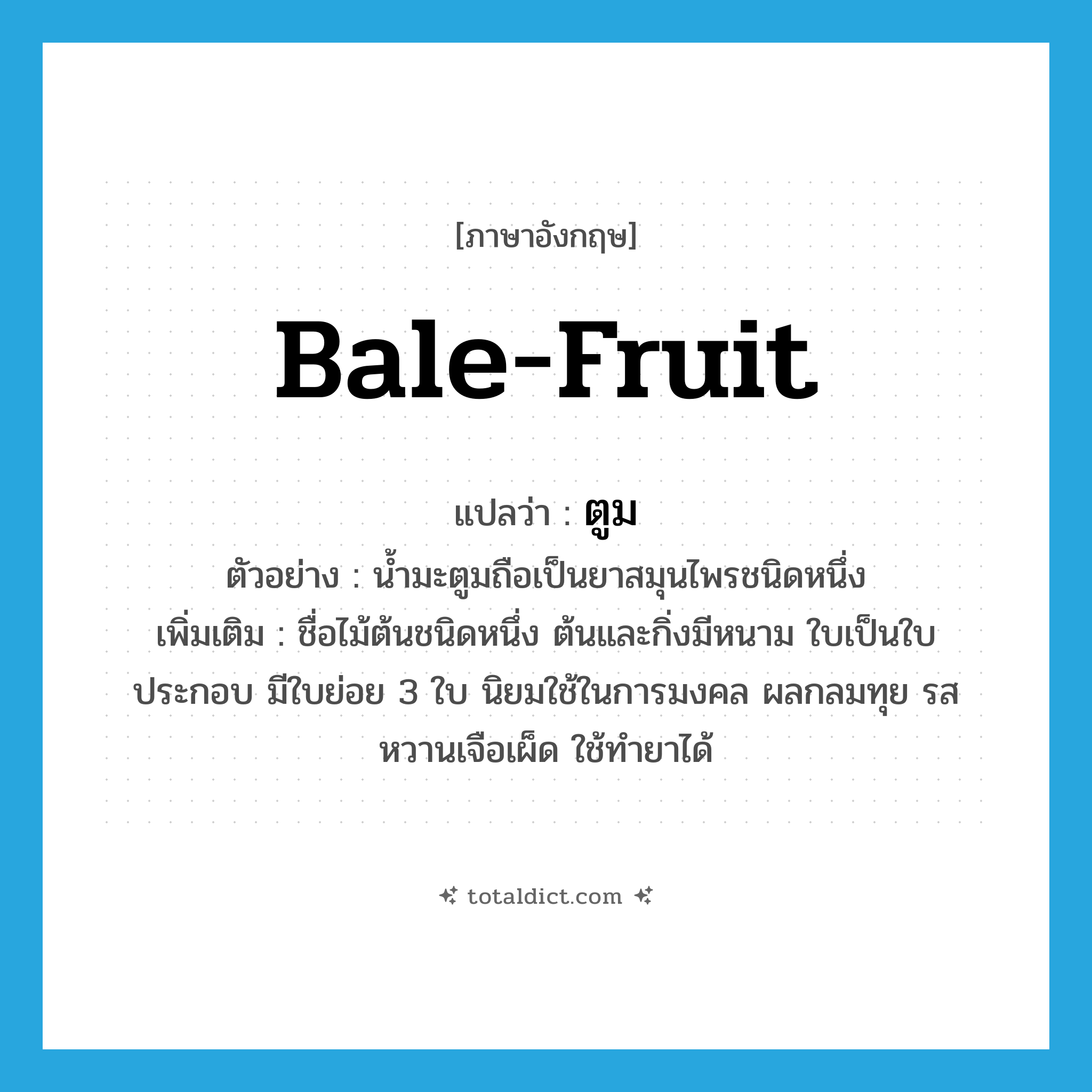 bale-fruit แปลว่า?, คำศัพท์ภาษาอังกฤษ bale-fruit แปลว่า ตูม ประเภท N ตัวอย่าง น้ำมะตูมถือเป็นยาสมุนไพรชนิดหนึ่ง เพิ่มเติม ชื่อไม้ต้นชนิดหนึ่ง ต้นและกิ่งมีหนาม ใบเป็นใบประกอบ มีใบย่อย 3 ใบ นิยมใช้ในการมงคล ผลกลมทุย รสหวานเจือเผ็ด ใช้ทำยาได้ หมวด N