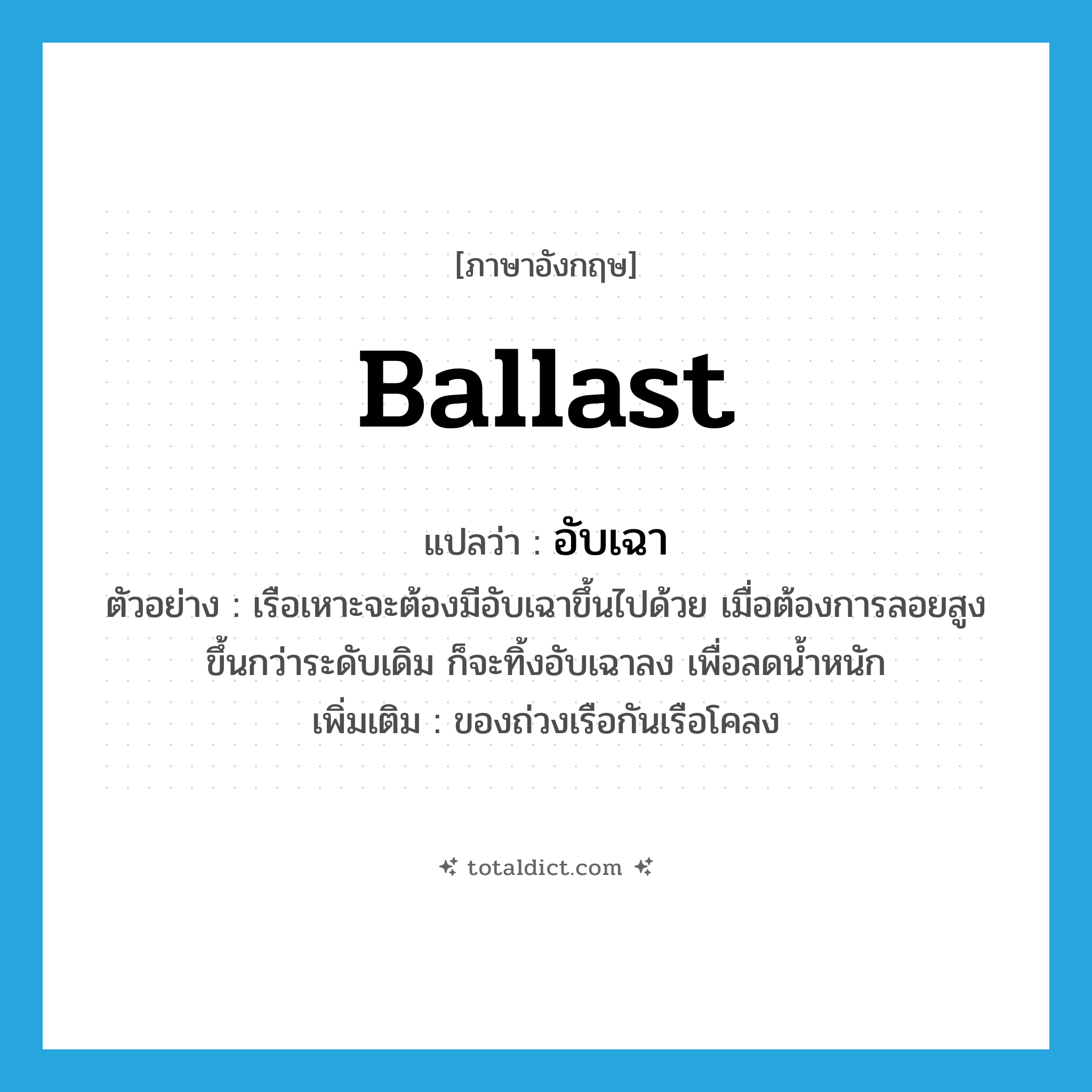 ballast แปลว่า?, คำศัพท์ภาษาอังกฤษ ballast แปลว่า อับเฉา ประเภท V ตัวอย่าง เรือเหาะจะต้องมีอับเฉาขึ้นไปด้วย เมื่อต้องการลอยสูงขึ้นกว่าระดับเดิม ก็จะทิ้งอับเฉาลง เพื่อลดน้ำหนัก เพิ่มเติม ของถ่วงเรือกันเรือโคลง หมวด V
