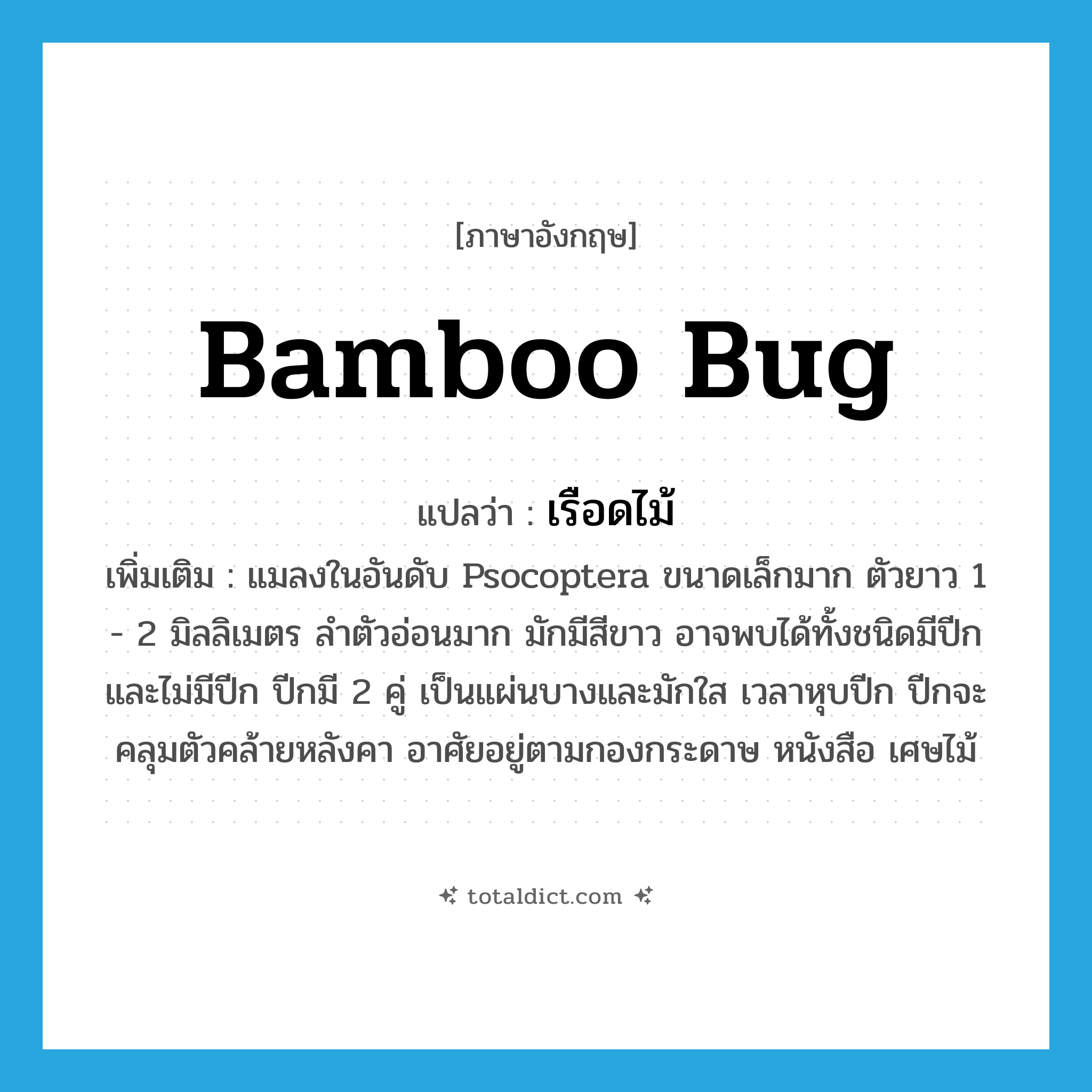 bamboo bug แปลว่า?, คำศัพท์ภาษาอังกฤษ bamboo bug แปลว่า เรือดไม้ ประเภท N เพิ่มเติม แมลงในอันดับ Psocoptera ขนาดเล็กมาก ตัวยาว 1 - 2 มิลลิเมตร ลำตัวอ่อนมาก มักมีสีขาว อาจพบได้ทั้งชนิดมีปีกและไม่มีปีก ปีกมี 2 คู่ เป็นแผ่นบางและมักใส เวลาหุบปีก ปีกจะคลุมตัวคล้ายหลังคา อาศัยอยู่ตามกองกระดาษ หนังสือ เศษไม้ หมวด N