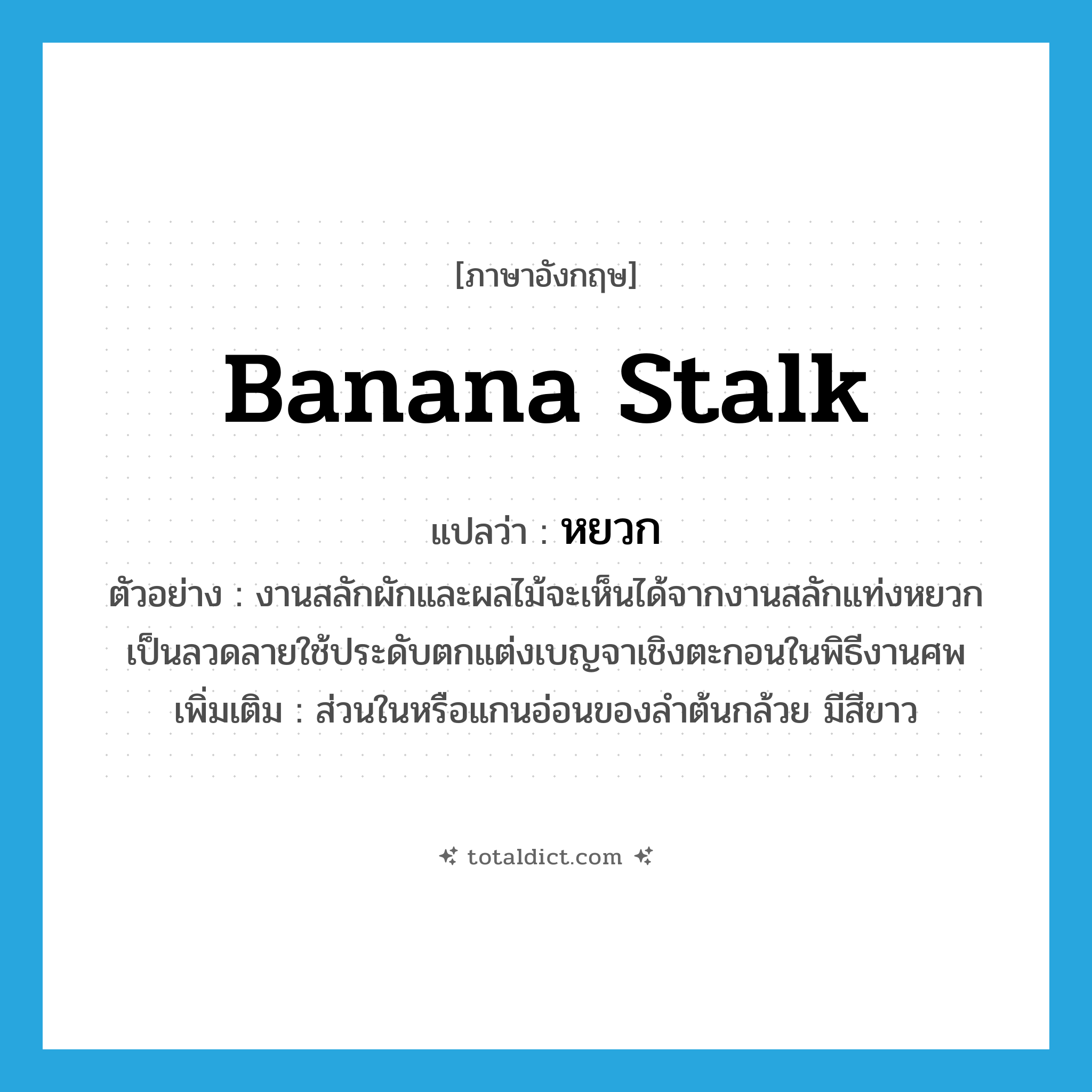 banana stalk แปลว่า?, คำศัพท์ภาษาอังกฤษ banana stalk แปลว่า หยวก ประเภท N ตัวอย่าง งานสลักผักและผลไม้จะเห็นได้จากงานสลักแท่งหยวกเป็นลวดลายใช้ประดับตกแต่งเบญจาเชิงตะกอนในพิธีงานศพ เพิ่มเติม ส่วนในหรือแกนอ่อนของลำต้นกล้วย มีสีขาว หมวด N