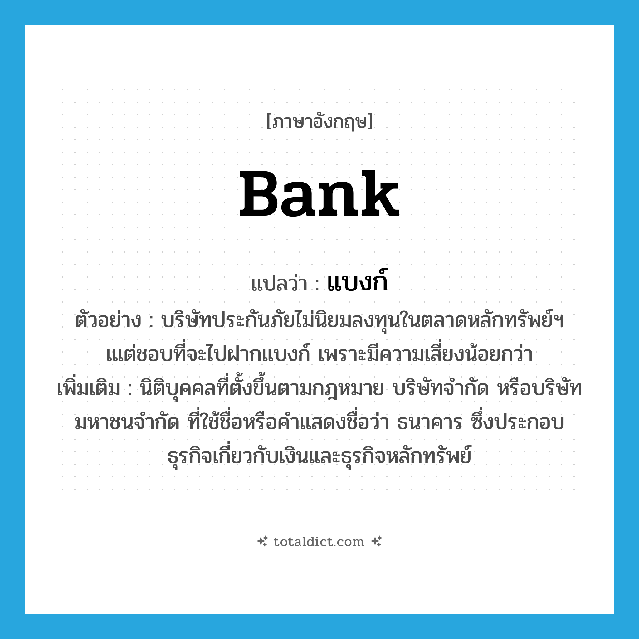 bank แปลว่า?, คำศัพท์ภาษาอังกฤษ bank แปลว่า แบงก์ ประเภท N ตัวอย่าง บริษัทประกันภัยไม่นิยมลงทุนในตลาดหลักทรัพย์ฯ เแต่ชอบที่จะไปฝากแบงก์ เพราะมีความเสี่ยงน้อยกว่า เพิ่มเติม นิติบุคคลที่ตั้งขึ้นตามกฎหมาย บริษัทจำกัด หรือบริษัทมหาชนจำกัด ที่ใช้ชื่อหรือคำแสดงชื่อว่า ธนาคาร ซึ่งประกอบธุรกิจเกี่ยวกับเงินและธุรกิจหลักทรัพย์ หมวด N