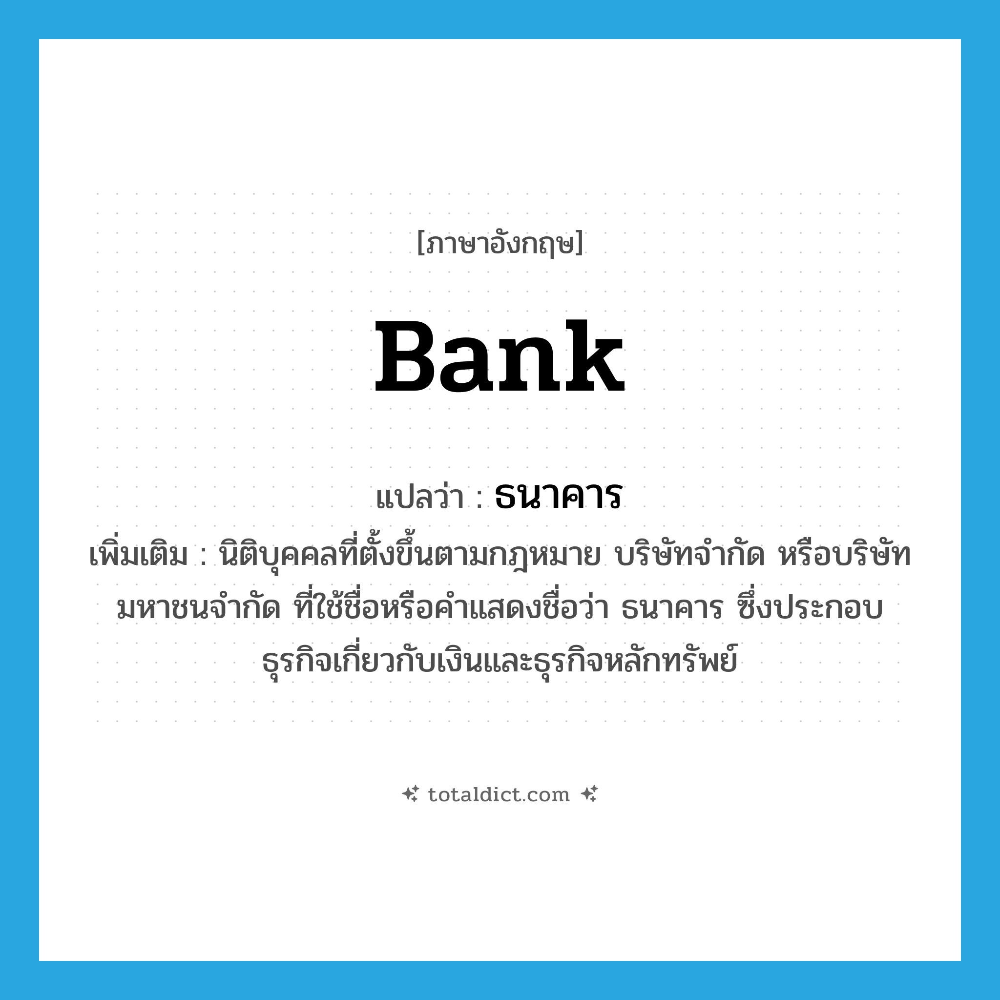 bank แปลว่า?, คำศัพท์ภาษาอังกฤษ bank แปลว่า ธนาคาร ประเภท N เพิ่มเติม นิติบุคคลที่ตั้งขึ้นตามกฎหมาย บริษัทจำกัด หรือบริษัทมหาชนจำกัด ที่ใช้ชื่อหรือคำแสดงชื่อว่า ธนาคาร ซึ่งประกอบธุรกิจเกี่ยวกับเงินและธุรกิจหลักทรัพย์ หมวด N