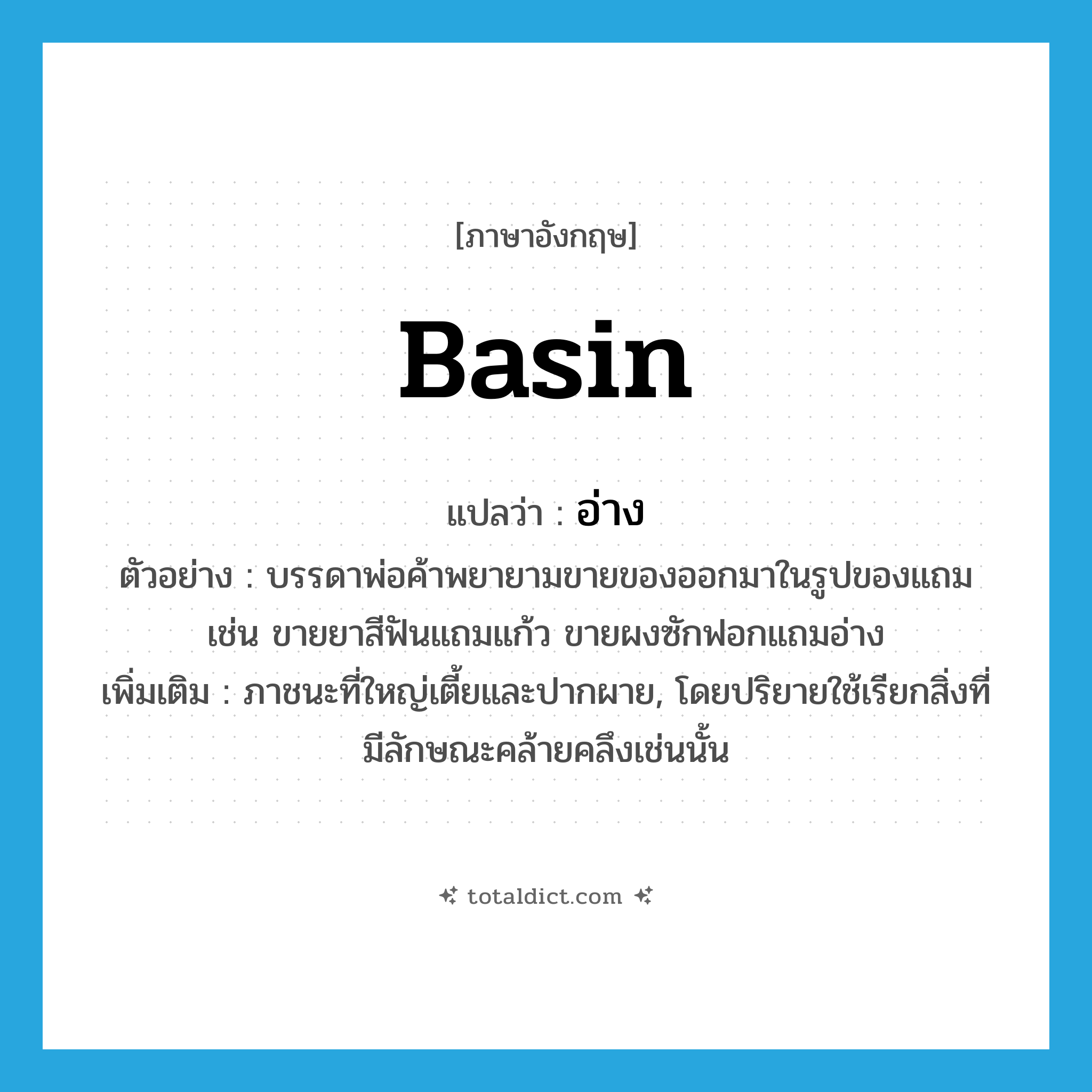 basin แปลว่า?, คำศัพท์ภาษาอังกฤษ basin แปลว่า อ่าง ประเภท N ตัวอย่าง บรรดาพ่อค้าพยายามขายของออกมาในรูปของแถม เช่น ขายยาสีฟันแถมแก้ว ขายผงซักฟอกแถมอ่าง เพิ่มเติม ภาชนะที่ใหญ่เตี้ยและปากผาย, โดยปริยายใช้เรียกสิ่งที่มีลักษณะคล้ายคลึงเช่นนั้น หมวด N