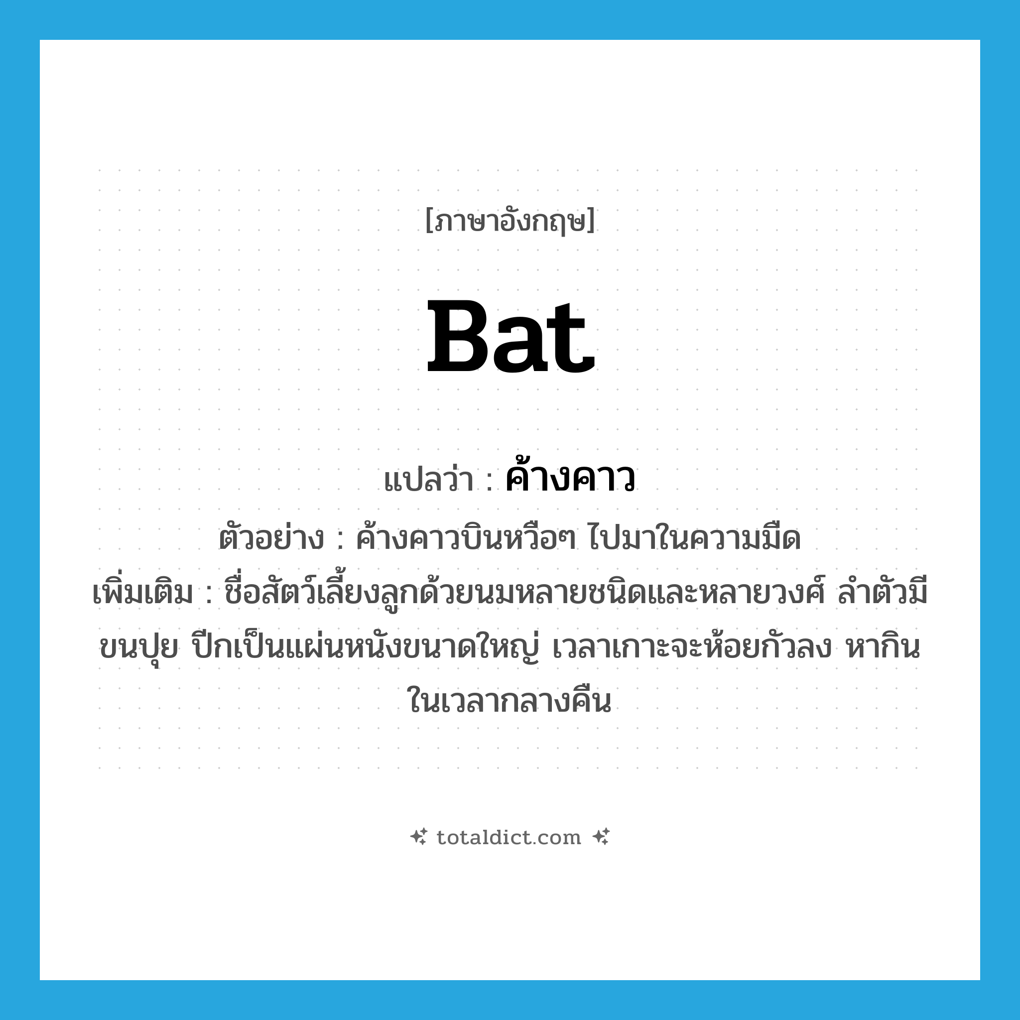 bat แปลว่า?, คำศัพท์ภาษาอังกฤษ bat แปลว่า ค้างคาว ประเภท N ตัวอย่าง ค้างคาวบินหวือๆ ไปมาในความมืด เพิ่มเติม ชื่อสัตว์เลี้ยงลูกด้วยนมหลายชนิดและหลายวงศ์ ลำตัวมีขนปุย ปีกเป็นแผ่นหนังขนาดใหญ่ เวลาเกาะจะห้อยกัวลง หากินในเวลากลางคืน หมวด N