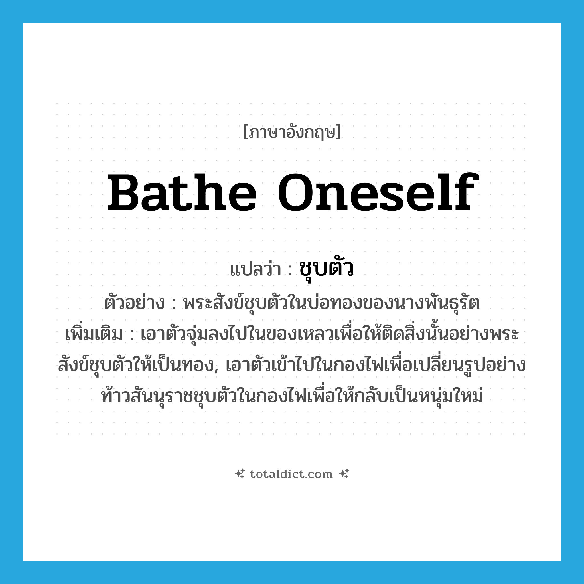 bathe oneself แปลว่า?, คำศัพท์ภาษาอังกฤษ bathe oneself แปลว่า ชุบตัว ประเภท V ตัวอย่าง พระสังข์ชุบตัวในบ่อทองของนางพันธุรัต เพิ่มเติม เอาตัวจุ่มลงไปในของเหลวเพื่อให้ติดสิ่งนั้นอย่างพระสังข์ชุบตัวให้เป็นทอง, เอาตัวเข้าไปในกองไฟเพื่อเปลี่ยนรูปอย่างท้าวสันนุราชชุบตัวในกองไฟเพื่อให้กลับเป็นหนุ่มใหม่ หมวด V