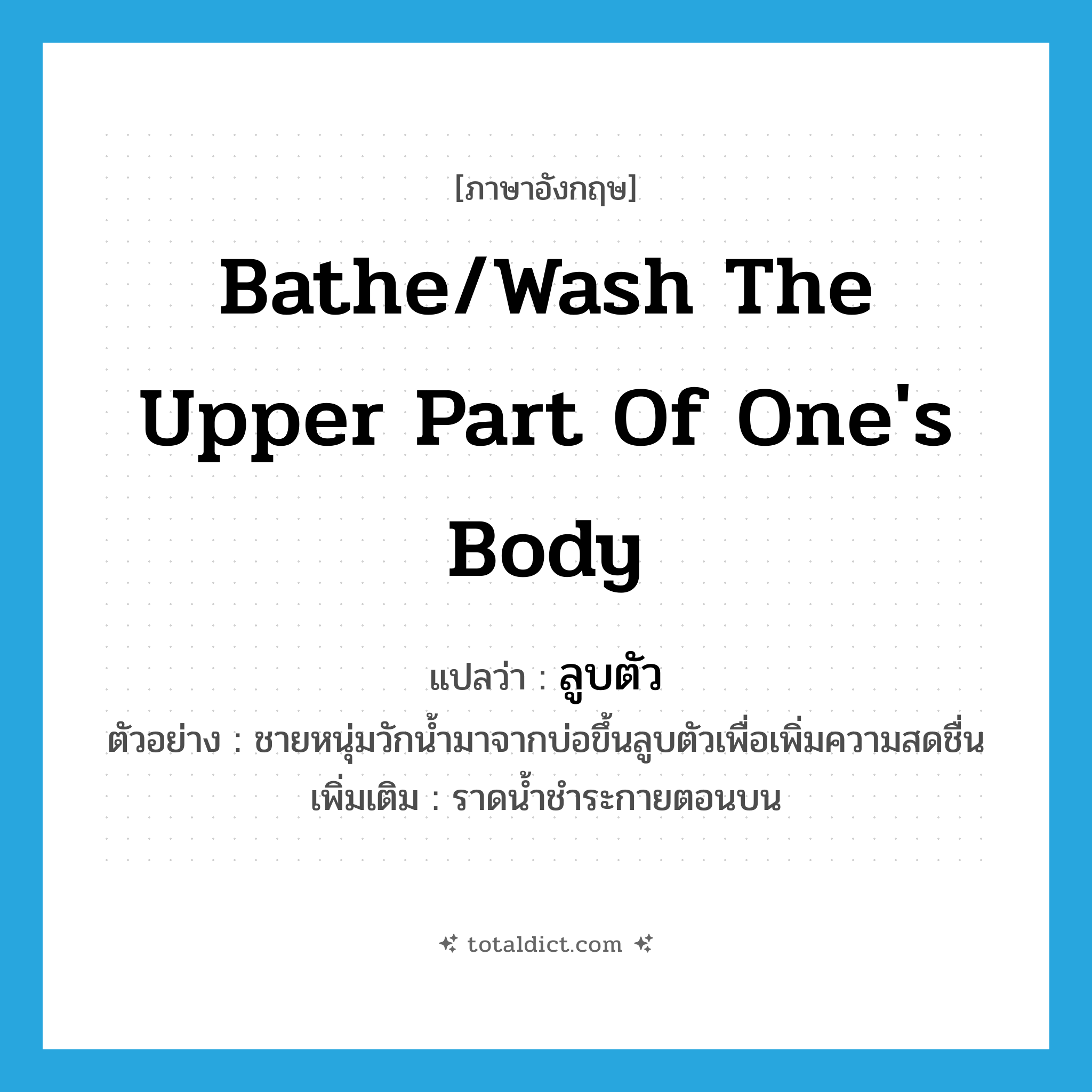 bathe/wash the upper part of one&#39;s body แปลว่า?, คำศัพท์ภาษาอังกฤษ bathe/wash the upper part of one&#39;s body แปลว่า ลูบตัว ประเภท V ตัวอย่าง ชายหนุ่มวักน้ำมาจากบ่อขึ้นลูบตัวเพื่อเพิ่มความสดชื่น เพิ่มเติม ราดน้ำชำระกายตอนบน หมวด V