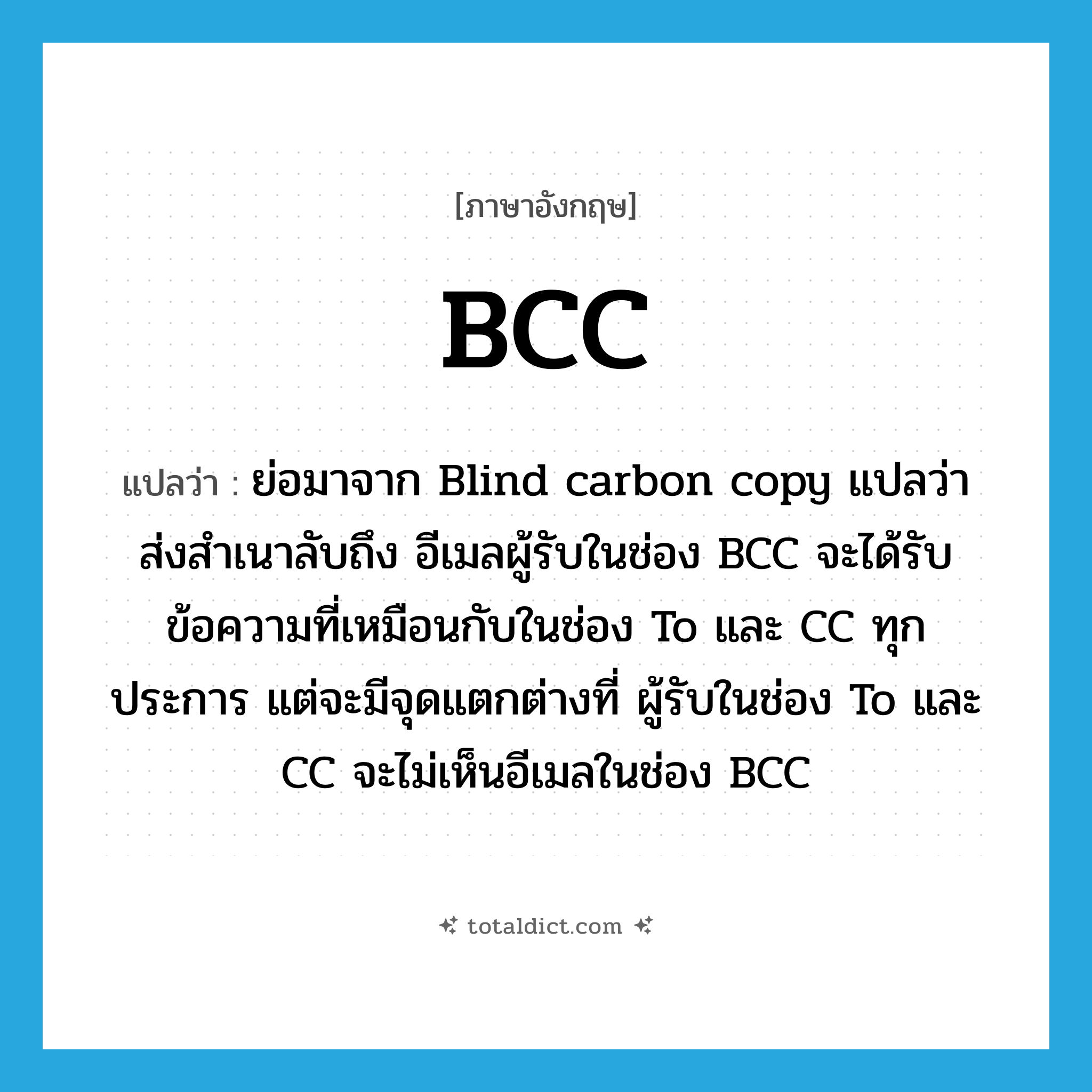 BCC แปลว่า?, คำศัพท์ภาษาอังกฤษ BCC แปลว่า ย่อมาจาก Blind carbon copy แปลว่า ส่งสำเนาลับถึง อีเมลผู้รับในช่อง BCC จะได้รับข้อความที่เหมือนกับในช่อง To และ CC ทุกประการ แต่จะมีจุดแตกต่างที่ ผู้รับในช่อง To และ CC จะไม่เห็นอีเมลในช่อง BCC ประเภท abbr หมวด abbr