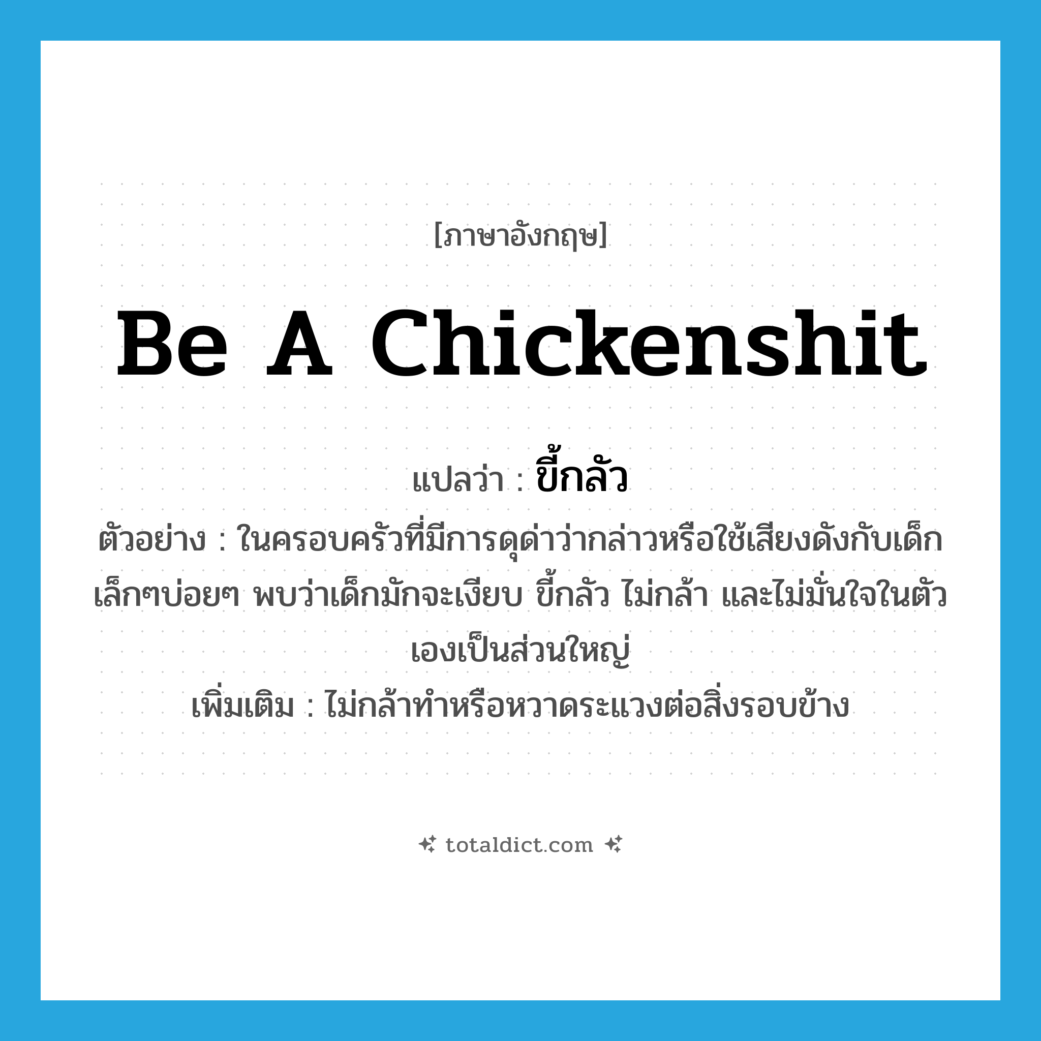be a chickenshit แปลว่า?, คำศัพท์ภาษาอังกฤษ be a chickenshit แปลว่า ขี้กลัว ประเภท V ตัวอย่าง ในครอบครัวที่มีการดุด่าว่ากล่าวหรือใช้เสียงดังกับเด็กเล็กๆบ่อยๆ พบว่าเด็กมักจะเงียบ ขี้กลัว ไม่กล้า และไม่มั่นใจในตัวเองเป็นส่วนใหญ่ เพิ่มเติม ไม่กล้าทำหรือหวาดระแวงต่อสิ่งรอบข้าง หมวด V