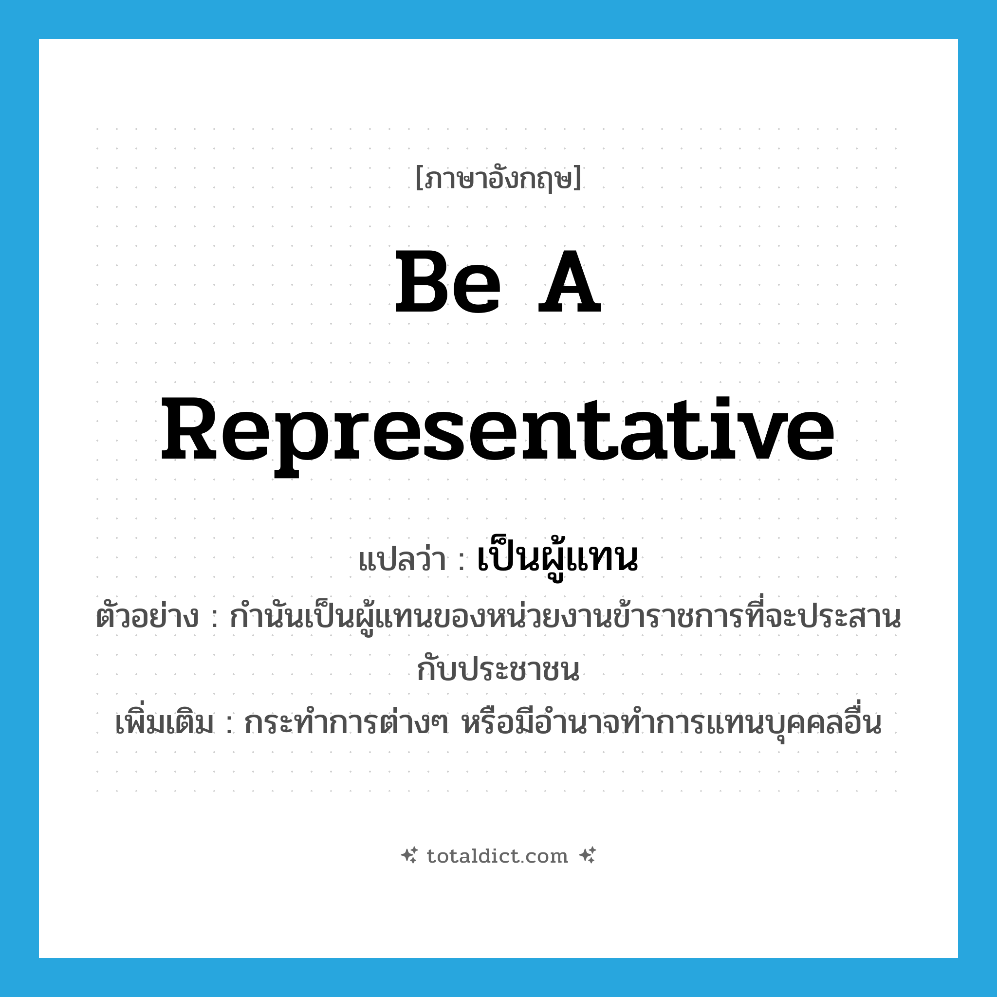be a representative แปลว่า?, คำศัพท์ภาษาอังกฤษ be a representative แปลว่า เป็นผู้แทน ประเภท V ตัวอย่าง กำนันเป็นผู้แทนของหน่วยงานข้าราชการที่จะประสานกับประชาชน เพิ่มเติม กระทำการต่างๆ หรือมีอำนาจทำการแทนบุคคลอื่น หมวด V