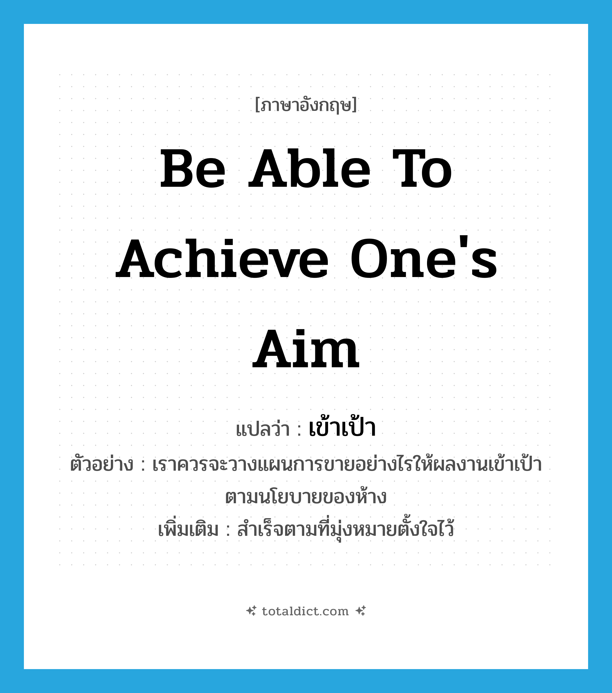 be able to achieve one&#39;s aim แปลว่า?, คำศัพท์ภาษาอังกฤษ be able to achieve one&#39;s aim แปลว่า เข้าเป้า ประเภท V ตัวอย่าง เราควรจะวางแผนการขายอย่างไรให้ผลงานเข้าเป้าตามนโยบายของห้าง เพิ่มเติม สำเร็จตามที่มุ่งหมายตั้งใจไว้ หมวด V