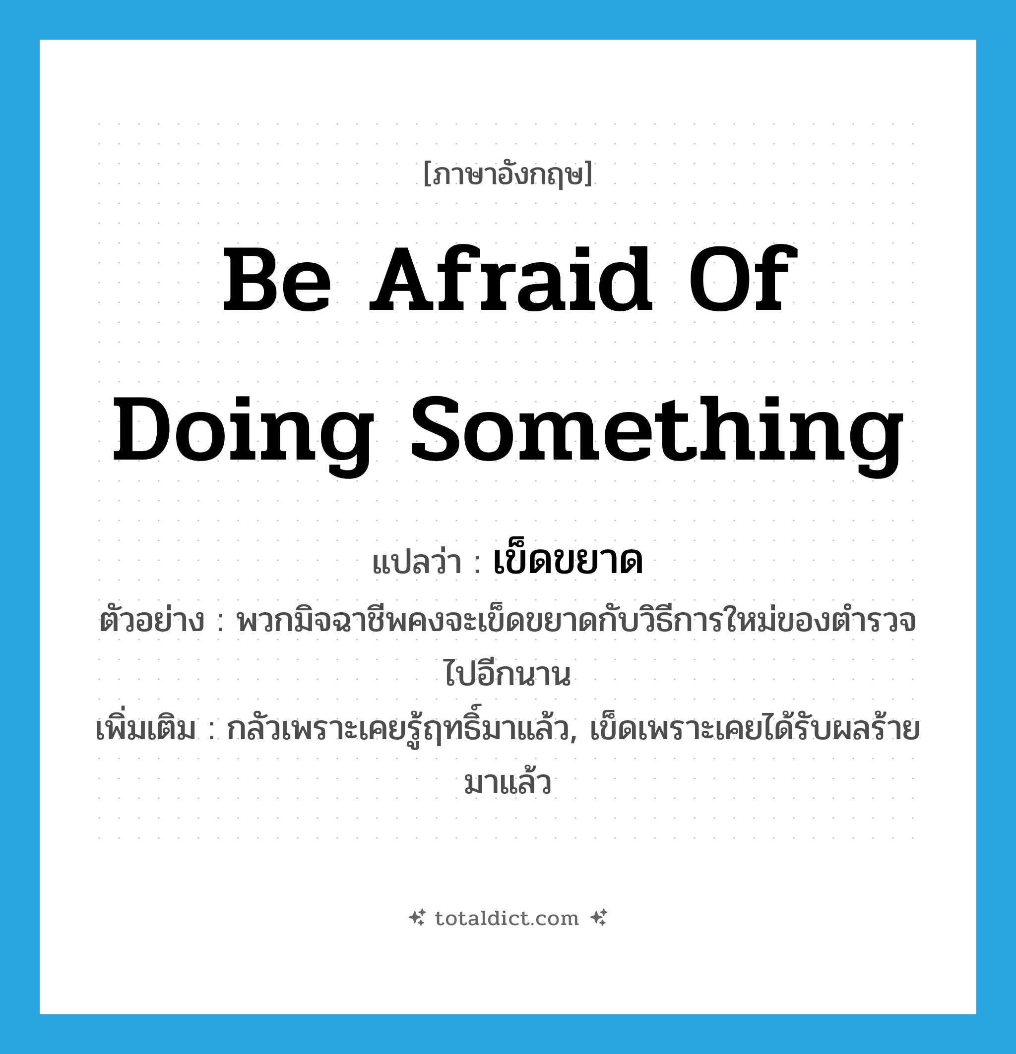 be afraid of doing something แปลว่า?, คำศัพท์ภาษาอังกฤษ be afraid of doing something แปลว่า เข็ดขยาด ประเภท V ตัวอย่าง พวกมิจฉาชีพคงจะเข็ดขยาดกับวิธีการใหม่ของตำรวจไปอีกนาน เพิ่มเติม กลัวเพราะเคยรู้ฤทธิ์มาแล้ว, เข็ดเพราะเคยได้รับผลร้ายมาแล้ว หมวด V