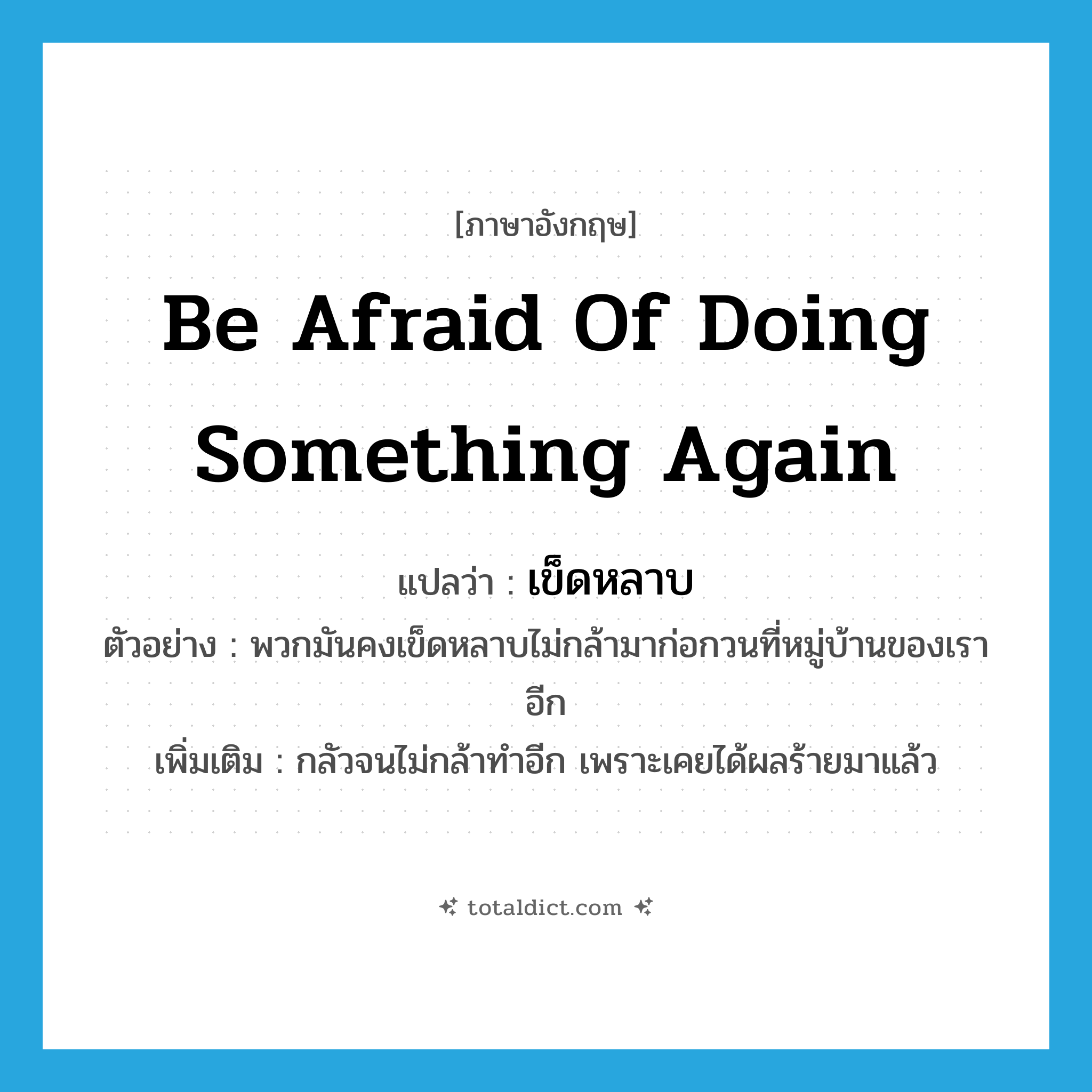 be afraid of doing something again แปลว่า?, คำศัพท์ภาษาอังกฤษ be afraid of doing something again แปลว่า เข็ดหลาบ ประเภท V ตัวอย่าง พวกมันคงเข็ดหลาบไม่กล้ามาก่อกวนที่หมู่บ้านของเราอีก เพิ่มเติม กลัวจนไม่กล้าทำอีก เพราะเคยได้ผลร้ายมาแล้ว หมวด V