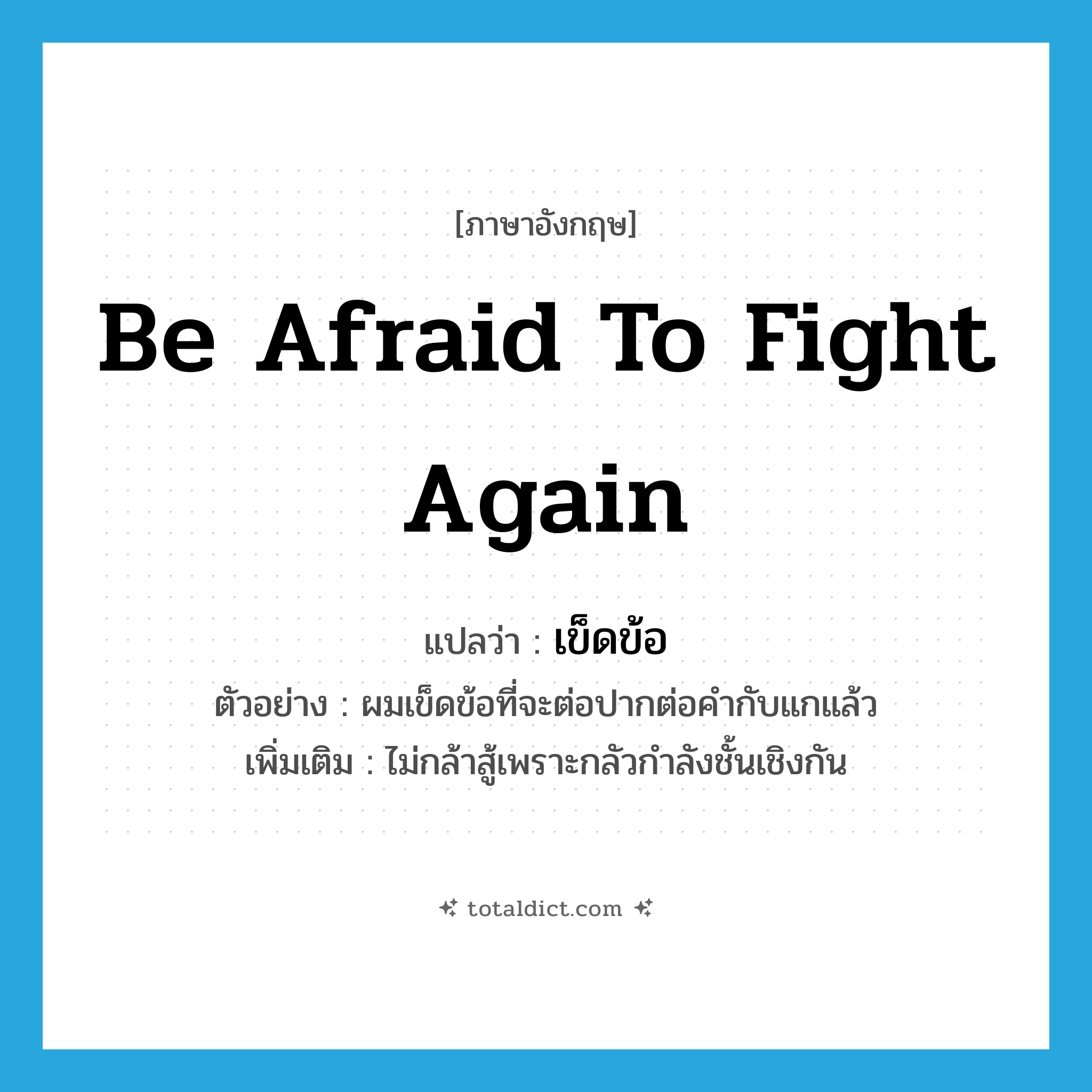 be afraid to fight again แปลว่า?, คำศัพท์ภาษาอังกฤษ be afraid to fight again แปลว่า เข็ดข้อ ประเภท V ตัวอย่าง ผมเข็ดข้อที่จะต่อปากต่อคำกับแกแล้ว เพิ่มเติม ไม่กล้าสู้เพราะกลัวกำลังชั้นเชิงกัน หมวด V