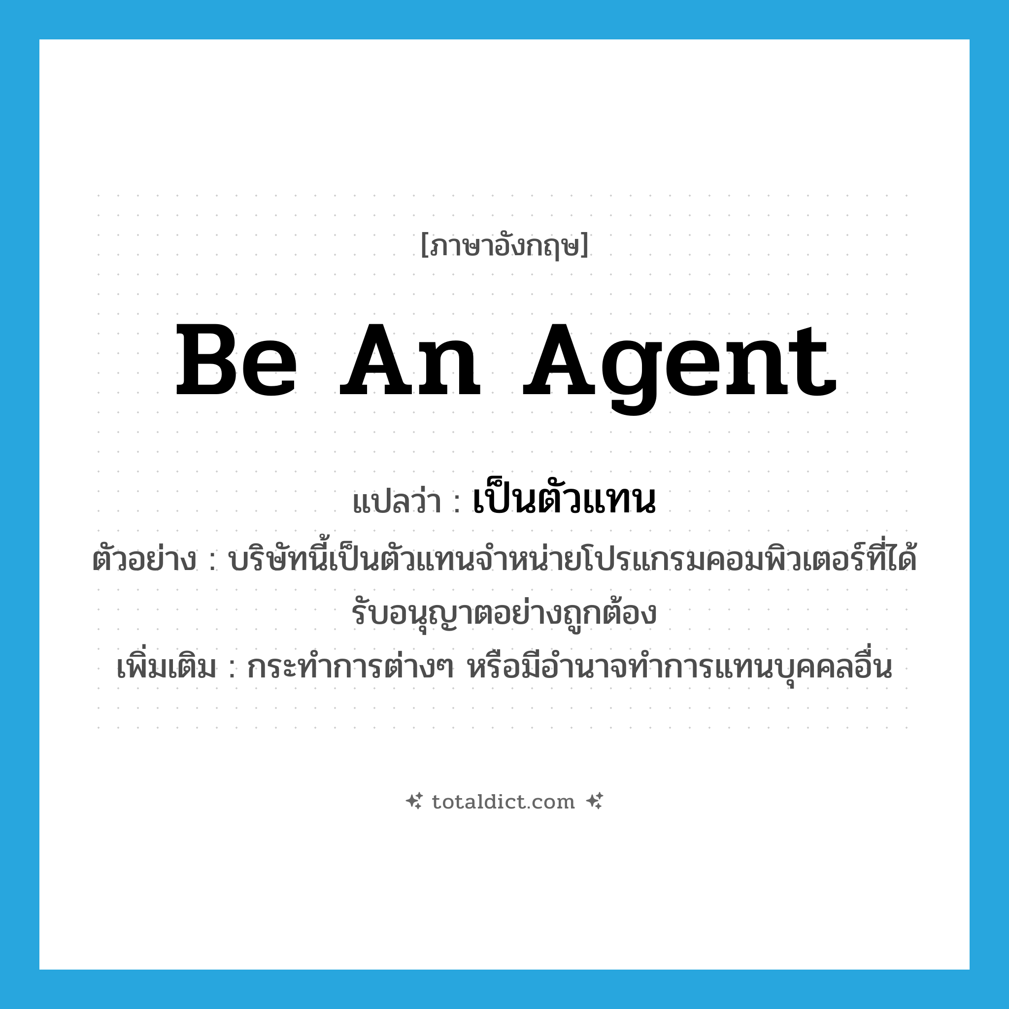 be an agent แปลว่า?, คำศัพท์ภาษาอังกฤษ be an agent แปลว่า เป็นตัวแทน ประเภท V ตัวอย่าง บริษัทนี้เป็นตัวแทนจำหน่ายโปรแกรมคอมพิวเตอร์ที่ได้รับอนุญาตอย่างถูกต้อง เพิ่มเติม กระทำการต่างๆ หรือมีอำนาจทำการแทนบุคคลอื่น หมวด V