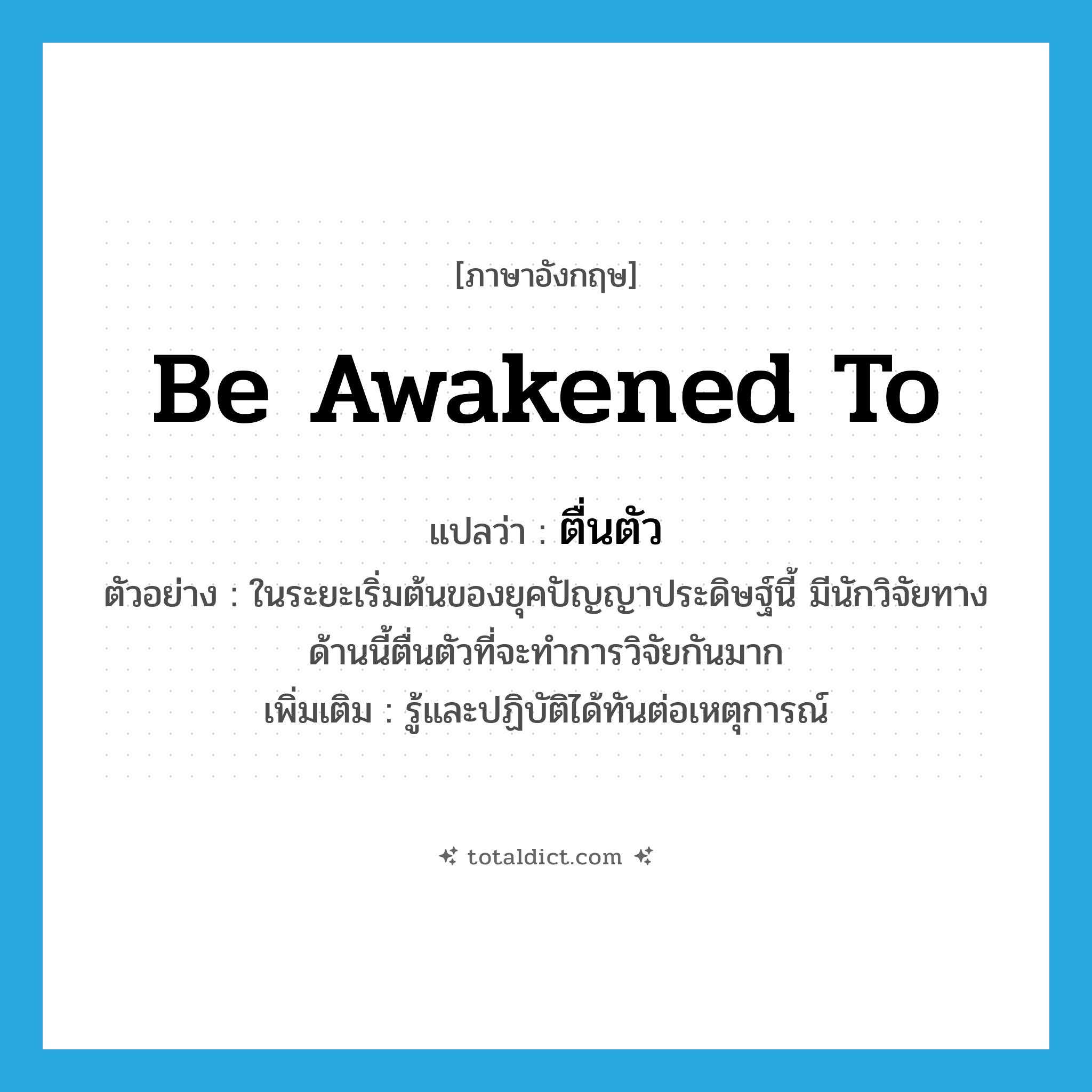 ตื่นตัว ภาษาอังกฤษ?, คำศัพท์ภาษาอังกฤษ ตื่นตัว แปลว่า be awakened to ประเภท V ตัวอย่าง ในระยะเริ่มต้นของยุคปัญญาประดิษฐ์นี้ มีนักวิจัยทางด้านนี้ตื่นตัวที่จะทำการวิจัยกันมาก เพิ่มเติม รู้และปฏิบัติได้ทันต่อเหตุการณ์ หมวด V