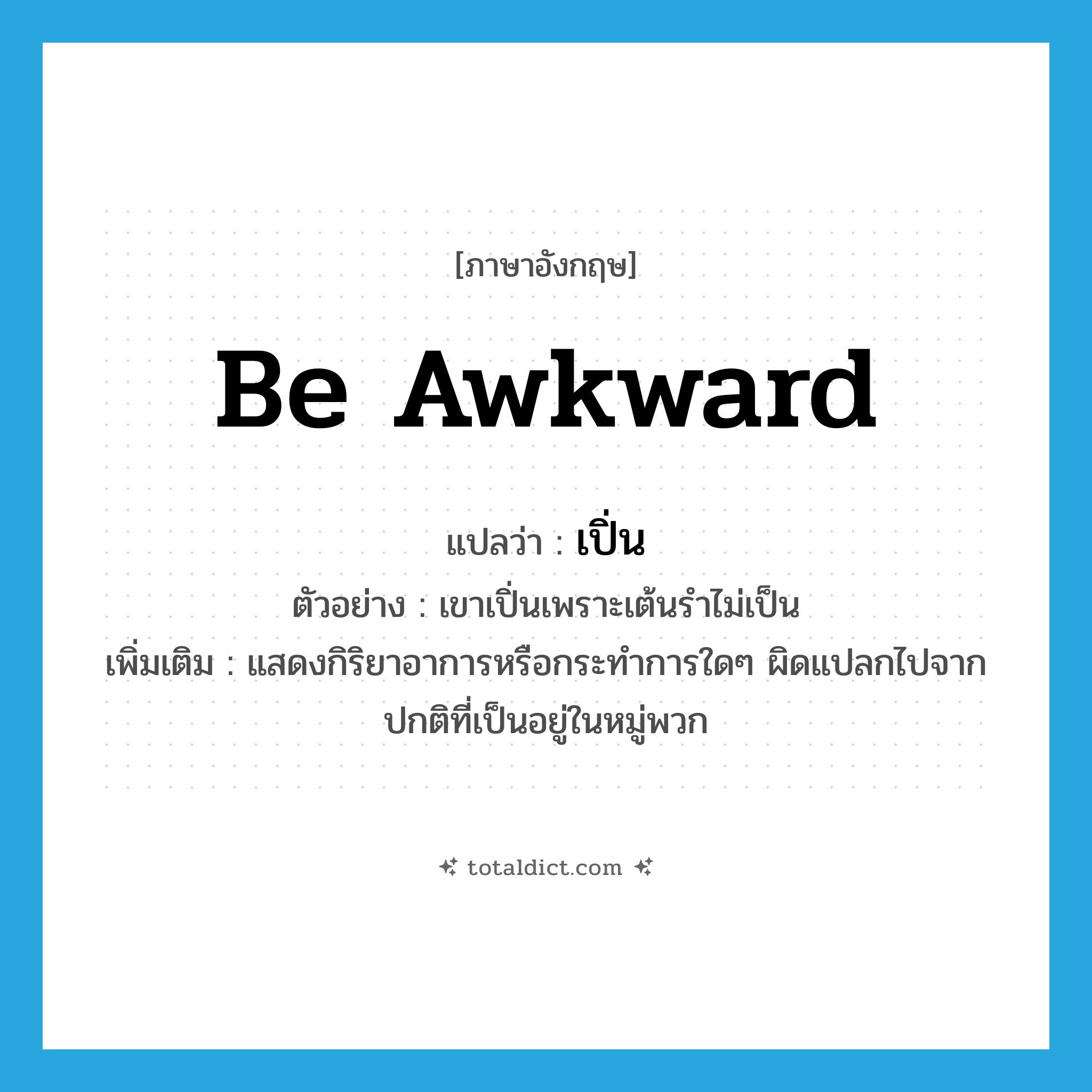 be awkward แปลว่า?, คำศัพท์ภาษาอังกฤษ be awkward แปลว่า เปิ่น ประเภท V ตัวอย่าง เขาเปิ่นเพราะเต้นรำไม่เป็น เพิ่มเติม แสดงกิริยาอาการหรือกระทำการใดๆ ผิดแปลกไปจากปกติที่เป็นอยู่ในหมู่พวก หมวด V