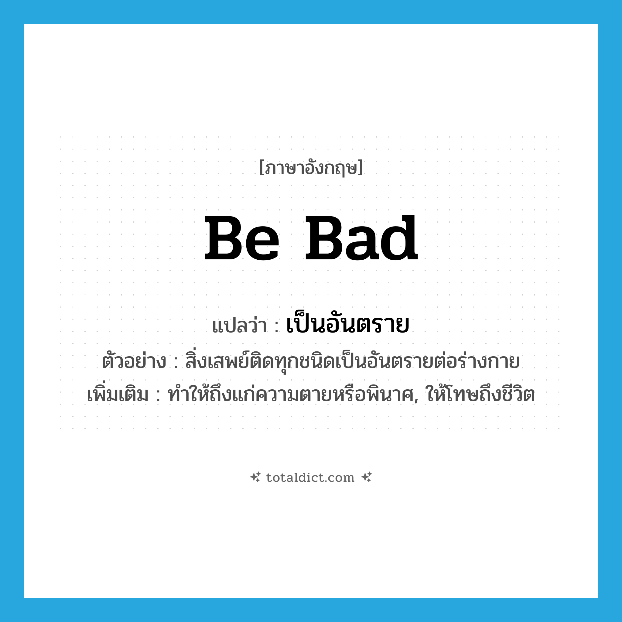 be bad แปลว่า?, คำศัพท์ภาษาอังกฤษ be bad แปลว่า เป็นอันตราย ประเภท V ตัวอย่าง สิ่งเสพย์ติดทุกชนิดเป็นอันตรายต่อร่างกาย เพิ่มเติม ทำให้ถึงแก่ความตายหรือพินาศ, ให้โทษถึงชีวิต หมวด V