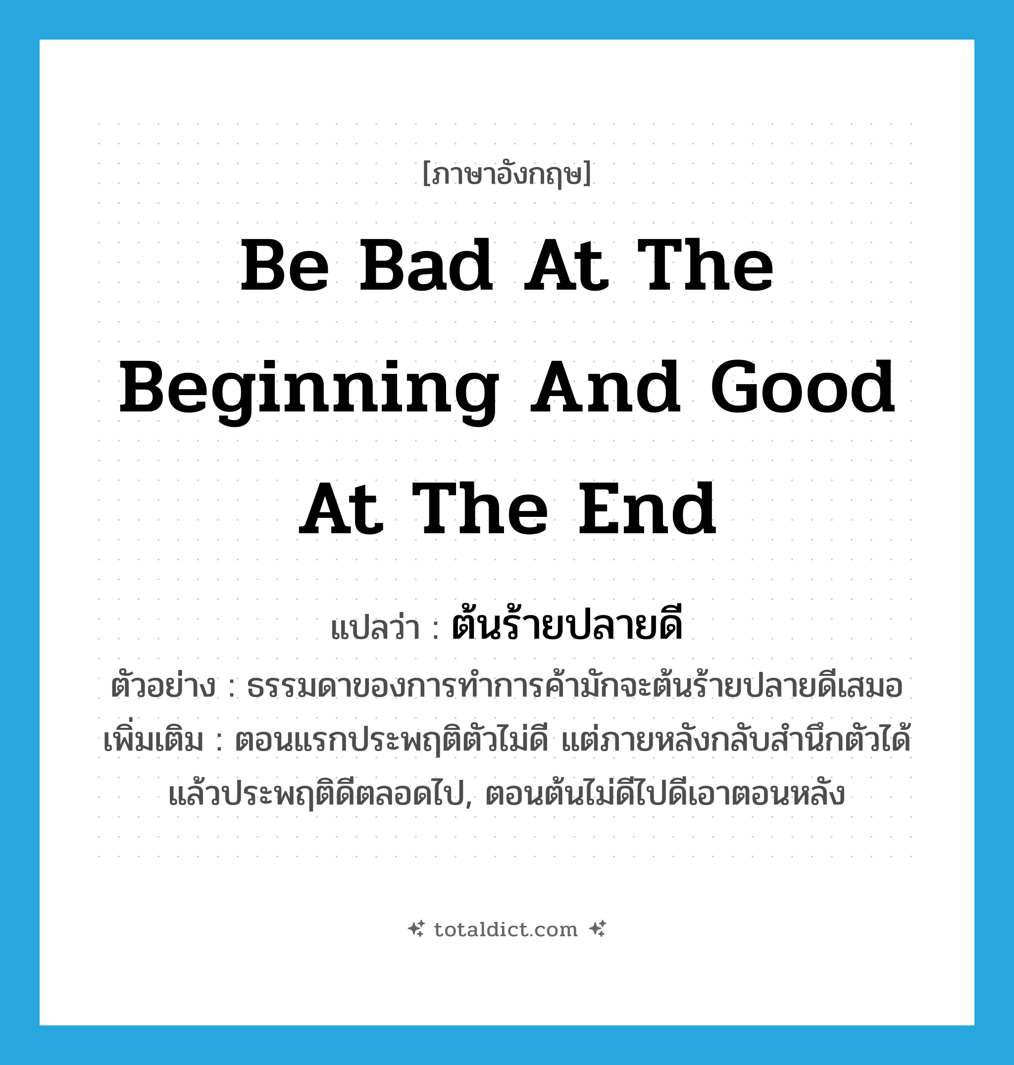 be bad at the beginning and good at the end แปลว่า?, คำศัพท์ภาษาอังกฤษ be bad at the beginning and good at the end แปลว่า ต้นร้ายปลายดี ประเภท N ตัวอย่าง ธรรมดาของการทำการค้ามักจะต้นร้ายปลายดีเสมอ เพิ่มเติม ตอนแรกประพฤติตัวไม่ดี แต่ภายหลังกลับสำนึกตัวได้แล้วประพฤติดีตลอดไป, ตอนต้นไม่ดีไปดีเอาตอนหลัง หมวด N