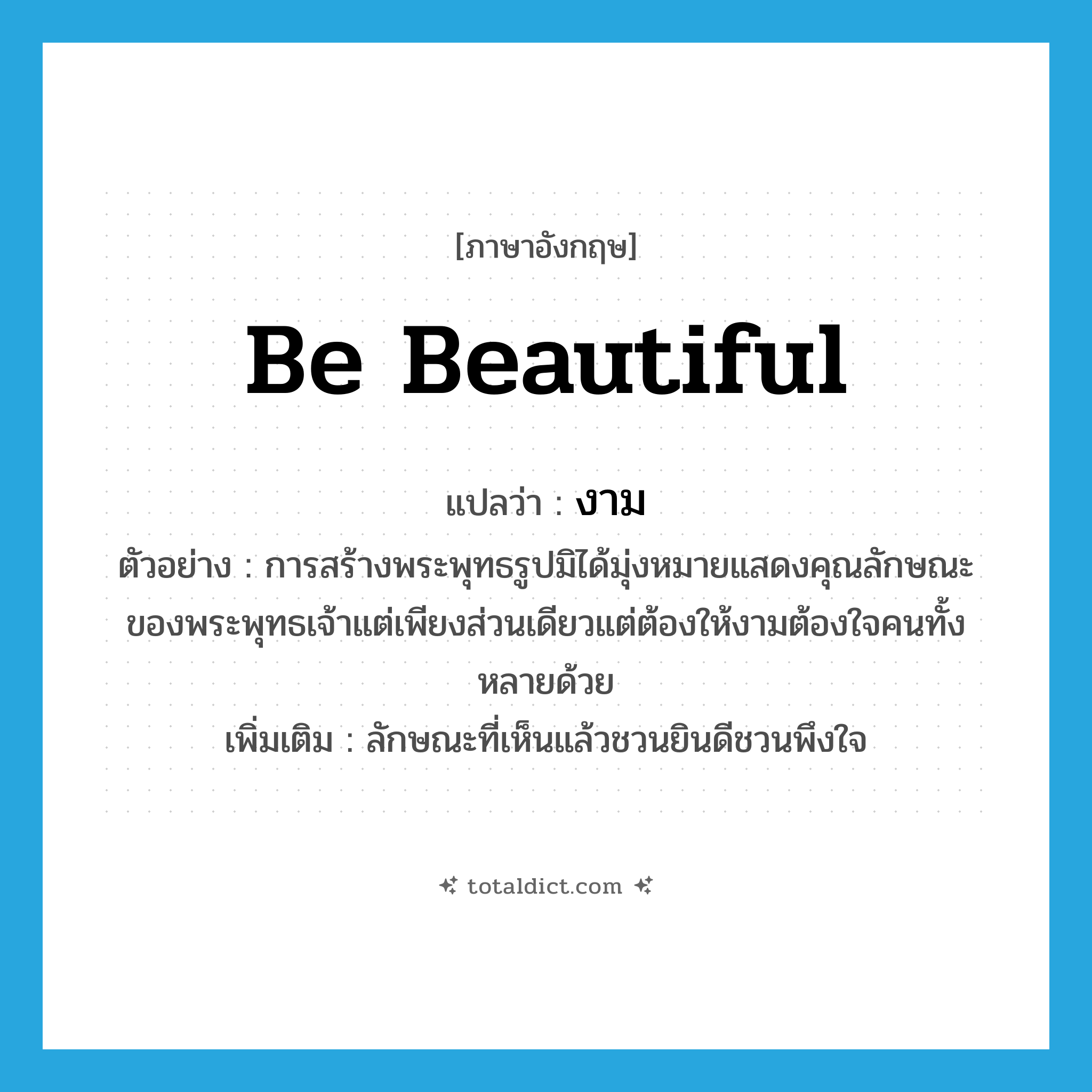 be beautiful แปลว่า?, คำศัพท์ภาษาอังกฤษ be beautiful แปลว่า งาม ประเภท V ตัวอย่าง การสร้างพระพุทธรูปมิได้มุ่งหมายแสดงคุณลักษณะของพระพุทธเจ้าแต่เพียงส่วนเดียวแต่ต้องให้งามต้องใจคนทั้งหลายด้วย เพิ่มเติม ลักษณะที่เห็นแล้วชวนยินดีชวนพึงใจ หมวด V